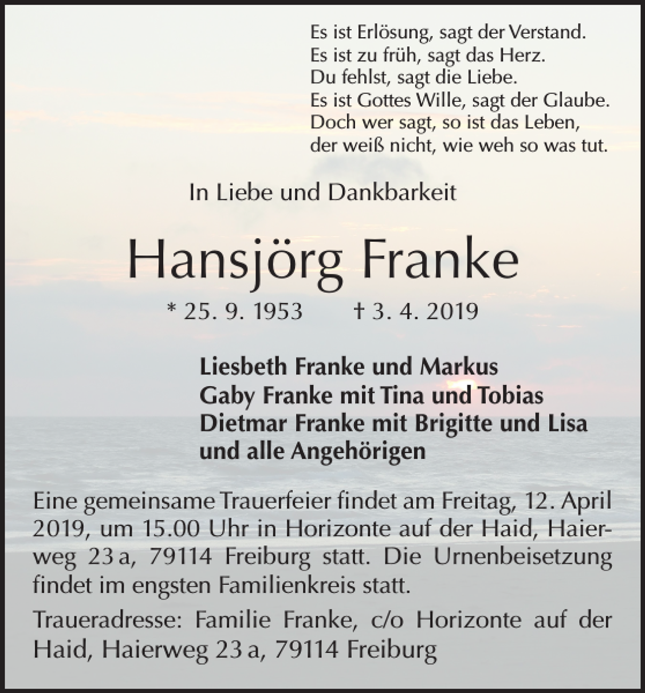 <p>Es ist Erlösung, sagt der Verstand.<br />Es ist zu früh, sagt das Herz.<br />Du fehlst, sagt die Liebe.<br />Es ist Gottes Wille, sagt der Glaube.<br />Doch wer sagt, so ist das Leben,<br />der weiß nicht, wie weh so was tut.</p><p>In Liebe und Dankbarkeit</p><p>Hansjörg Franke<br />* 25. 9. 1953 † 3. 4. 2019<br />Liesbeth Franke und Markus<br />Gaby Franke mit Tina und Tobias<br />Dietmar Franke mit Brigitte und Lisa<br />und alle Angehörigen<br />Eine gemeinsame Trauerfeier findet am Freitag, 12. April<br />2019, um 15.00 Uhr in Horizonte auf der Haid, Haierweg 23 a, 79114 Freiburg statt. Die Urnenbeisetzung<br />findet im engsten Familienkreis statt.<br />Traueradresse: Familie Franke, c/o Horizonte auf der</p><p>Haid, Haierweg 23 a, 79114 Freiburg</p>
