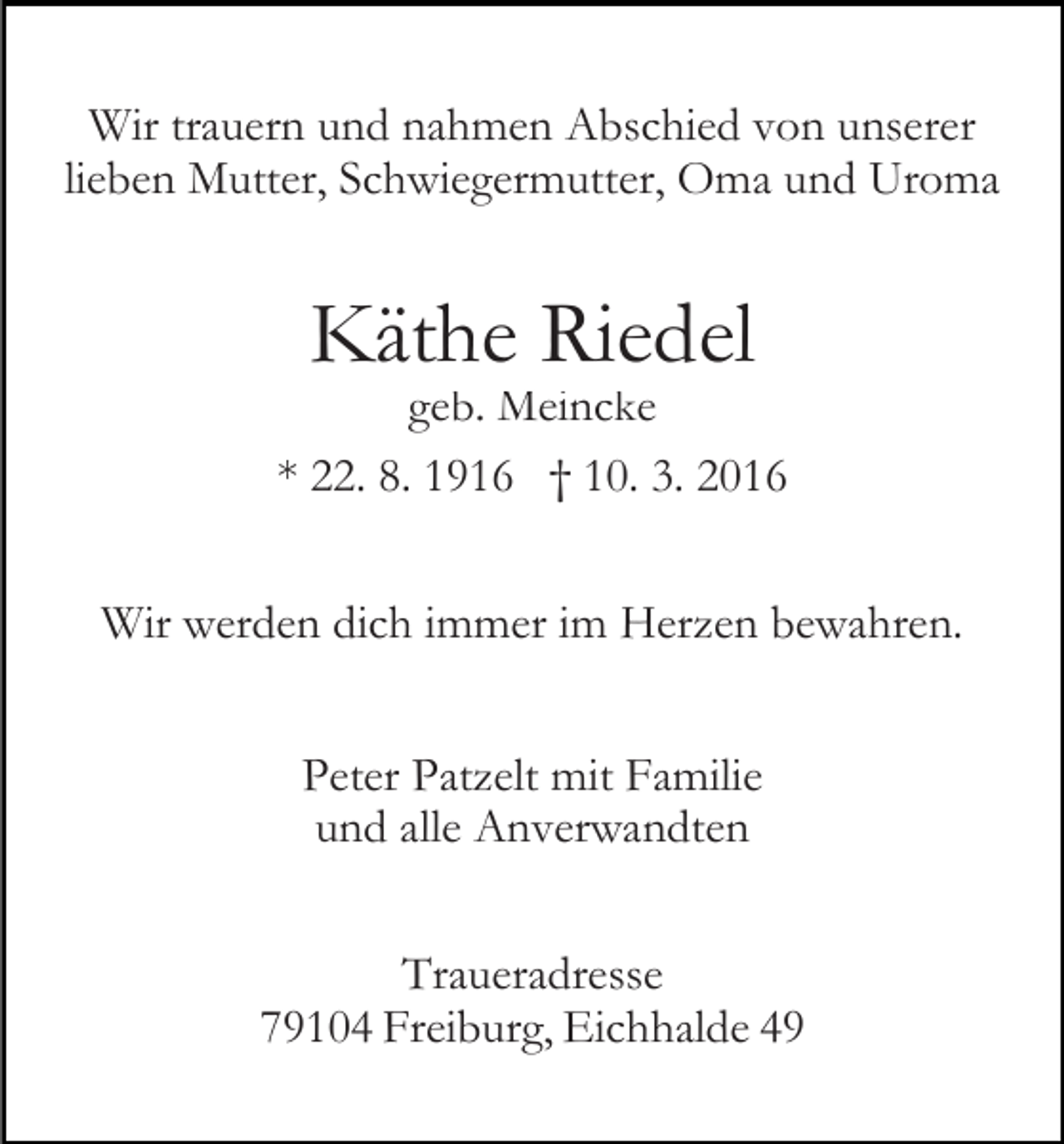 <p>Wir trauern und nahmen Abschied von unserer<br />lieben Mutter, Schwiegermutter, Oma und Uroma</p><p>Käthe Riedel</p><p>geb. Meincke<br />* 22. 8. 1916 † 10. 3. 2016<br />Wir werden dich immer im Herzen bewahren.<br />Peter Patzelt mit Familie<br />und alle Anverwandten<br />Traueradresse<br />79104 Freiburg, Eichhalde 49</p>
