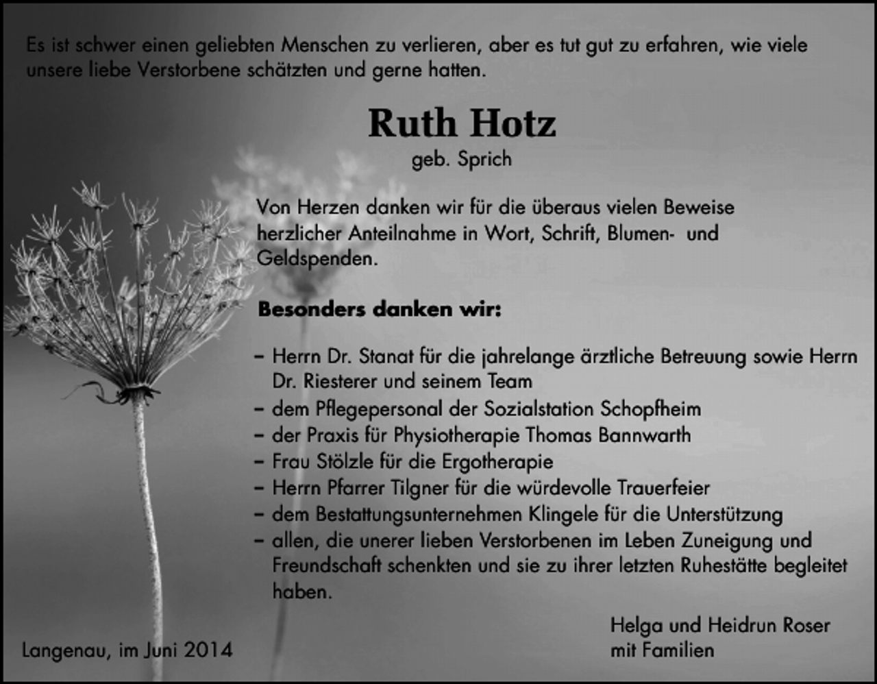 <p>Es ist schwer einen geliebten Menschen zu verlieren, aber es tut gut zu erfahren, wie viele<br />unsere liebe Verstorbene schätzten und gerne hatten.</p><p>Ruth Hotz<br />geb. Sprich</p><p>Von Herzen danken wir für die überaus vielen Beweise<br />herzlicher Anteilnahme in Wort, Schrift, Blumen- und<br />Geldspenden.<br />Besonders danken wir:<br />Herrn Dr. Stanat für die jahrelange ärztliche Betreuung sowie Herrn<br />Dr. Riesterer und seinem Team<br />dem Pflegepersonal der Sozialstation Schopfheim<br />der Praxis für Physiotherapie Thomas Bannwarth<br />Frau Stölzle für die Ergotherapie<br />Herrn Pfarrer Tilgner für die würdevolle Trauerfeier<br />dem Bestattungsunternehmen Klingele für die Unterstützung<br />allen, die unerer lieben Verstorbenen im Leben Zuneigung und<br />Freundschaft schenkten und sie zu ihrer letzten Ruhestätte begleitet<br />haben.<br />Langenau, im Juni 2014</p><p>Helga und Heidrun Roser<br />mit Familien</p>