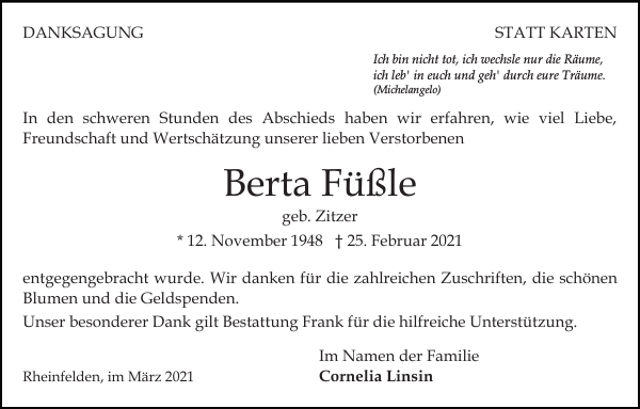 <p>DANKSAGUNG</p><p>STATT KARTEN<br />Ich bin nicht tot, ich wechsle nur die Räume,<br />ich leb' in euch und geh' durch eure Träume.<br />(Michelangelo)</p><p>In den schweren Stunden des Abschieds haben wir erfahren, wie viel Liebe,<br />Freundschaft und Wertschätzung unserer lieben Verstorbenen</p><p>Berta Füßle<br />geb. Zitzer</p><p>* 12. November 1948 † 25. Februar 2021<br />entgegengebracht wurde. Wir danken für die zahlreichen Zuschriften, die schönen<br />Blumen und die Geldspenden.<br />Unser besonderer Dank gilt Bestattung Frank für die hilfreiche Unterstützung.<br />Rheinfelden, im März 2021</p><p>Im Namen der Familie<br />Cornelia Linsin</p>