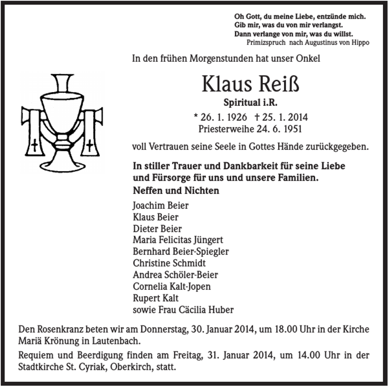 <p>Oh Gott, du meine Liebe, entzünde mich.<br />Gib mir, was du von mir verlangst.<br />Dann verlange von mir, was du willst.<br />Primizspruch nach Augustinus von Hippo</p><p>In den frühen Morgenstunden hat unser Onkel</p><p>Klaus Reiß<br />Spiritual i.R.<br />* 26. 1. 1926 † 25. 1. 2014<br />Priesterweihe 24. 6. 1951<br />voll Vertrauen seine Seele in Gottes Hände zurückgegeben.<br />In stiller Trauer und Dankbarkeit für seine Liebe<br />und Fürsorge für uns und unsere Familien.<br />Neffen und Nichten<br />Joachim Beier<br />Klaus Beier<br />Dieter Beier<br />Maria Felicitas Jüngert<br />Bernhard Beier-Spiegler<br />Christine Schmidt<br />Andrea Schöler-Beier<br />Cornelia Kalt-Jopen<br />Rupert Kalt<br />sowie Frau Cäcilia Huber<br />Den Rosenkranz beten wir am Donnerstag, 30. Januar 2014, um 18.00 Uhr in der Kirche<br />Mariä Krönung in Lautenbach.<br />Requiem und Beerdigung finden am Freitag, 31. Januar 2014, um 14.00 Uhr in der<br />Stadtkirche St. Cyriak, Oberkirch, statt.</p>