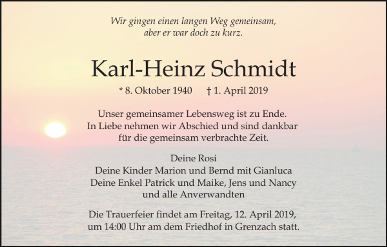 <p>Wir gingen einen langen Weg gemeinsam,<br />aber er war doch zu kurz.</p><p>Karl-Heinz Schmidt<br />* 8. Oktober 1940</p><p>† 1. April 2019</p><p>Unser gemeinsamer Lebensweg ist zu Ende.<br />In Liebe nehmen wir Abschied und sind dankbar<br />für die gemeinsam verbrachte Zeit.<br />Deine Rosi<br />Deine Kinder Marion und Bernd mit Gianluca<br />Deine Enkel Patrick und Maike, Jens und Nancy<br />und alle Anverwandten<br />Die Trauerfeier findet am Freitag, 12. April 2019,<br />um 14:00 Uhr am dem Friedhof in Grenzach statt.</p>