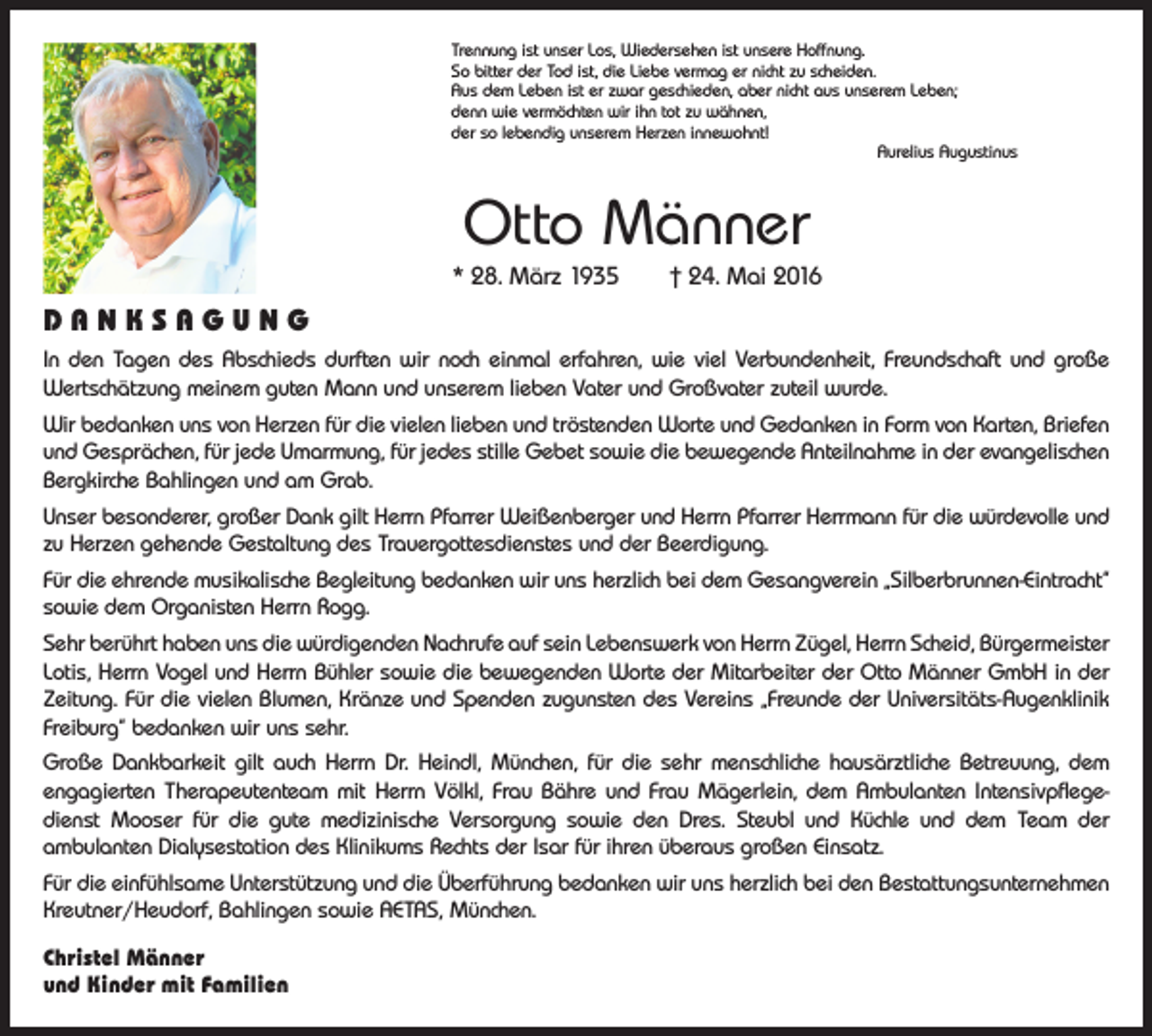 <p>Trennung ist unser Los, Wiedersehen ist unsere Hoffnung.<br />So bitter der Tod ist, die Liebe vermag er nicht zu scheiden.<br />Aus dem Leben ist er zwar geschieden, aber nicht aus unserem Leben;<br />denn wie vermöchten wir ihn tot zu wähnen,<br />der so lebendig unserem Herzen innewohnt!</p><p>Aurelius Augustinus</p><p>Otto Männer<br />* 28. März 1935 † 24. Mai 2016</p><p>DANKSAGUNG<br />In den Tagen des Abschieds durften wir noch einmal erfahren, wie viel Verbundenheit, Freundschaft und große<br />­Wertschätzung meinem guten Mann und unserem lieben Vater und Großvater zuteil wurde.<br />Wir bedanken uns von Herzen für die vielen lieben und tröstenden Worte und Gedanken in Form von Karten, Briefen<br />und Gesprächen, für jede Umarmung, für jedes stille Gebet sowie die bewegende Anteilnahme in der evangelischen<br />Bergkirche Bahlingen und am Grab.<br />Unser besonderer, großer Dank gilt Herrn Pfarrer Weißenberger und Herrn Pfarrer Herrmann für die würdevolle und<br />zu Herzen gehende Gestaltung des Trauergottesdienstes und der Beerdigung.<br />Für die ehrende musikalische Begleitung bedanken wir uns herzlich bei dem Gesangverein „Silberbrunnen-­Eintracht“<br />sowie dem Organisten Herrn Rogg.<br />Sehr berührt haben uns die würdigenden Nachrufe auf sein Lebenswerk von Herrn Zügel, Herrn Scheid, ­Bürgermeister<br />Lotis, Herrn Vogel und Herrn Bühler sowie die bewegenden Worte der Mitarbeiter der Otto M<br />­ änner GmbH in der<br />Zeitung. Für die vielen Blumen, Kränze und Spenden zugunsten des Vereins „Freunde der Universitäts-Augenklinik<br />Freiburg“ bedanken wir uns sehr.<br />Große Dankbarkeit gilt auch Herrn Dr. Heindl, München, für die sehr menschliche hausärztliche Betreuung, dem<br />­engagierten Therapeutenteam mit Herrn Völkl, Frau Bähre und Frau Mägerlein, dem Ambulanten Intensivpflegedienst Mooser für die gute medizinische Versorgung sowie den Dres. Steubl und Küchle und dem Team der<br />­ambulanten Dialysestation des Klinikums Rechts der Isar für ihren überaus großen Einsatz.<br />Für die einfühlsame Unterstützung und die Überführung bedanken wir uns herzlich bei den Bestattungsunter­nehmen<br />Kreutner/Heudorf, Bahlingen sowie AETAS, München.<br />Christel Männer<br />und Kinder mit Familien</p>
