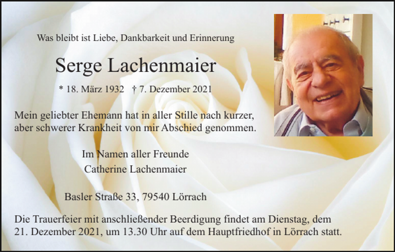 <p>Was bleibt ist Liebe, Dankbarkeit und Erinnerung</p><p>Serge Lachenmaier<br />* 18. März 1932 † 7. Dezember 2021</p><p>Mein geliebter Ehemann hat in aller Stille nach kurzer,<br />aber schwerer Krankheit von mir Abschied genommen.<br />Im Namen aller Freunde<br />Catherine Lachenmaier<br />Basler Straße 33, 79540 Lörrach<br />Die Trauerfeier mit anschließender Beerdigung findet am Dienstag, dem<br />21. Dezember 2021, um 13.30 Uhr auf dem Hauptfriedhof in Lörrach statt.</p>