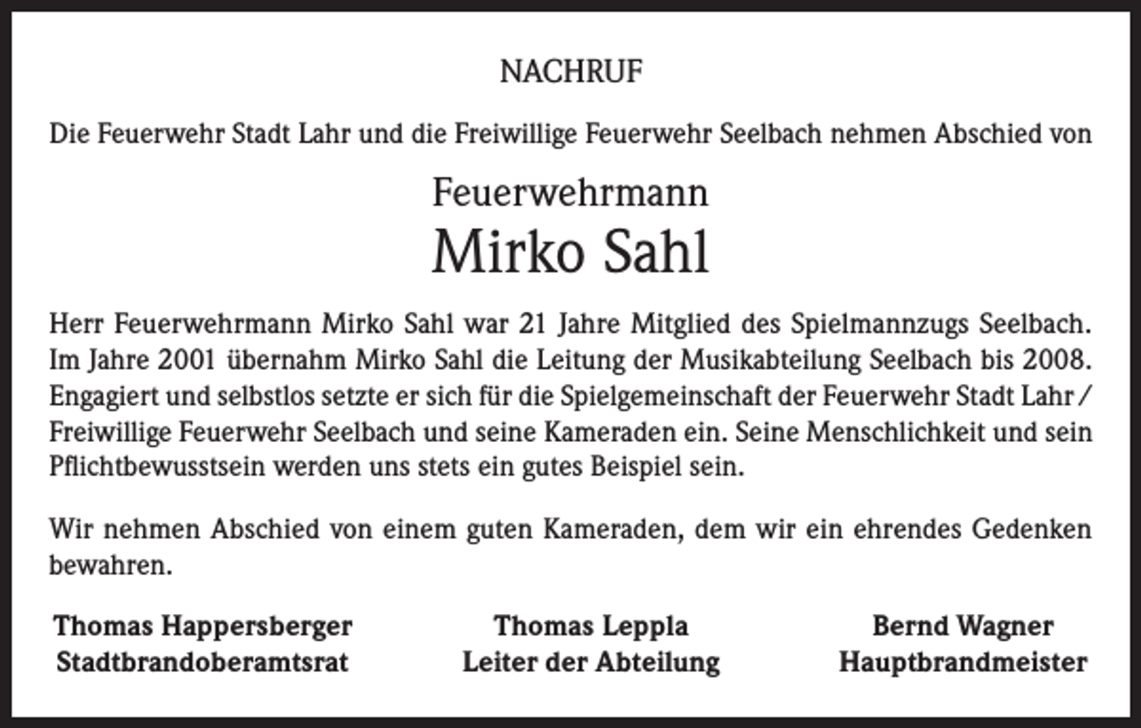 <p>NACHRUF<br />Die Feuerwehr Stadt Lahr und die Freiwillige Feuerwehr Seelbach nehmen Abschied von</p><p>Feuerwehrmann</p><p>Mirko Sahl<br />Herr Feuerwehrmann Mirko Sahl war 21 Jahre Mitglied des Spielmannzugs Seelbach.<br />Im Jahre 2001 übernahm Mirko Sahl die Leitung der Musikabteilung Seelbach bis 2008.<br />Engagiert und selbstlos setzte er sich für die Spielgemeinschaft der Feuerwehr Stadt Lahr /<br />Freiwillige Feuerwehr Seelbach und seine Kameraden ein. Seine Menschlichkeit und sein<br />Pflichtbewusstsein werden uns stets ein gutes Beispiel sein.<br />Wir nehmen Abschied von einem guten Kameraden, dem wir ein ehrendes Gedenken<br />bewahren.<br />Thomas Happersberger<br />Stadtbrandoberamtsrat</p><p>Thomas Leppla<br />Leiter der Abteilung</p><p>Bernd Wagner<br />Hauptbrandmeister</p>