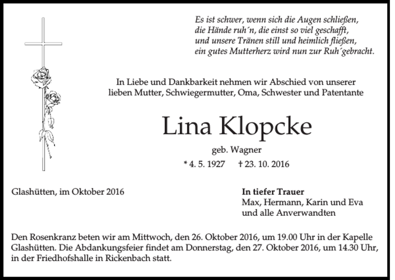 <p>Es ist schwer, wenn sich die Augen schließen,<br />die Hände ruh´n, die einst so viel geschafft,<br />und unsere Tränen still und heimlich fließen,<br />ein gutes Mutterherz wird nun zur Ruh´gebracht.</p><p>In Liebe und Dankbarkeit nehmen wir Abschied von unserer<br />lieben Mutter, Schwiegermutter, Oma, Schwester und Patentante</p><p>Lina Klopcke<br />geb. Wagner<br />* 4. 5. 1927<br />Glashütten, im Oktober 2016</p><p>† 23. 10. 2016<br />In tiefer Trauer<br />Max, Hermann, Karin und Eva<br />und alle Anverwandten</p><p>Den Rosenkranz beten wir am Mittwoch, den 26. Oktober 2016, um 19.00 Uhr in der Kapelle<br />Glashütten. Die Abdankungsfeier findet am Donnerstag, den 27. Oktober 2016, um 14.30 Uhr,<br />in der Friedhofshalle in Rickenbach statt.</p>