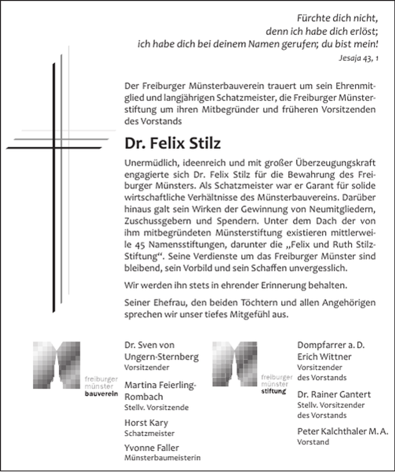 <p>Fürchte dich nicht,<br />denn ich habe dich erlöst;<br />ich habe dich bei deinem Namen gerufen; du bist mein!<br />Jesaja 43, 1</p><p>Der Freiburger Münsterbauverein trauert um sein Ehrenmitglied und langjährigen Schatzmeister, die Freiburger Münsterstiftung um ihren Mitbegründer und früheren Vorsitzenden<br />des Vorstands</p><p>Dr. Felix Stilz<br />Unermüdlich, ideenreich und mit großer Überzeugungskraft<br />engagierte sich Dr. Felix Stilz für die Bewahrung des Freiburger Münsters. Als Schatzmeister war er Garant für solide<br />wirtschaftliche Verhältnisse des Münsterbauvereins. Darüber<br />hinaus galt sein Wirken der Gewinnung von Neumitgliedern,<br />Zuschussgebern und Spendern. Unter dem Dach der von<br />ihm mitbegründeten Münsterstiftung existieren mittlerweile 45 Namensstiftungen, darunter die „Felix und Ruth StilzStiftung“. Seine Verdienste um das Freiburger Münster sind<br />bleibend, sein Vorbild und sein Schaffen unvergesslich.<br />Wir werden ihn stets in ehrender Erinnerung behalten.<br />Seiner Ehefrau, den beiden Töchtern und allen Angehörigen<br />sprechen wir unser tiefes Mitgefühl aus.<br />Dr. Sven von<br />Ungern-Sternberg</p><p>Dompfarrer a. D.<br />Erich Wittner</p><p>Martina FeierlingRombach</p><p>Dr. Rainer Gantert</p><p>Vorsitzender</p><p>Stellv. Vorsitzende</p><p>Horst Kary</p><p>Schatzmeister</p><p>Yvonne Faller</p><p>Münsterbaumeisterin</p><p>Vorsitzender<br />des Vorstands</p><p>Stellv. Vorsitzender<br />des Vorstands</p><p>Peter Kalchthaler M. A.<br />Vorstand</p>