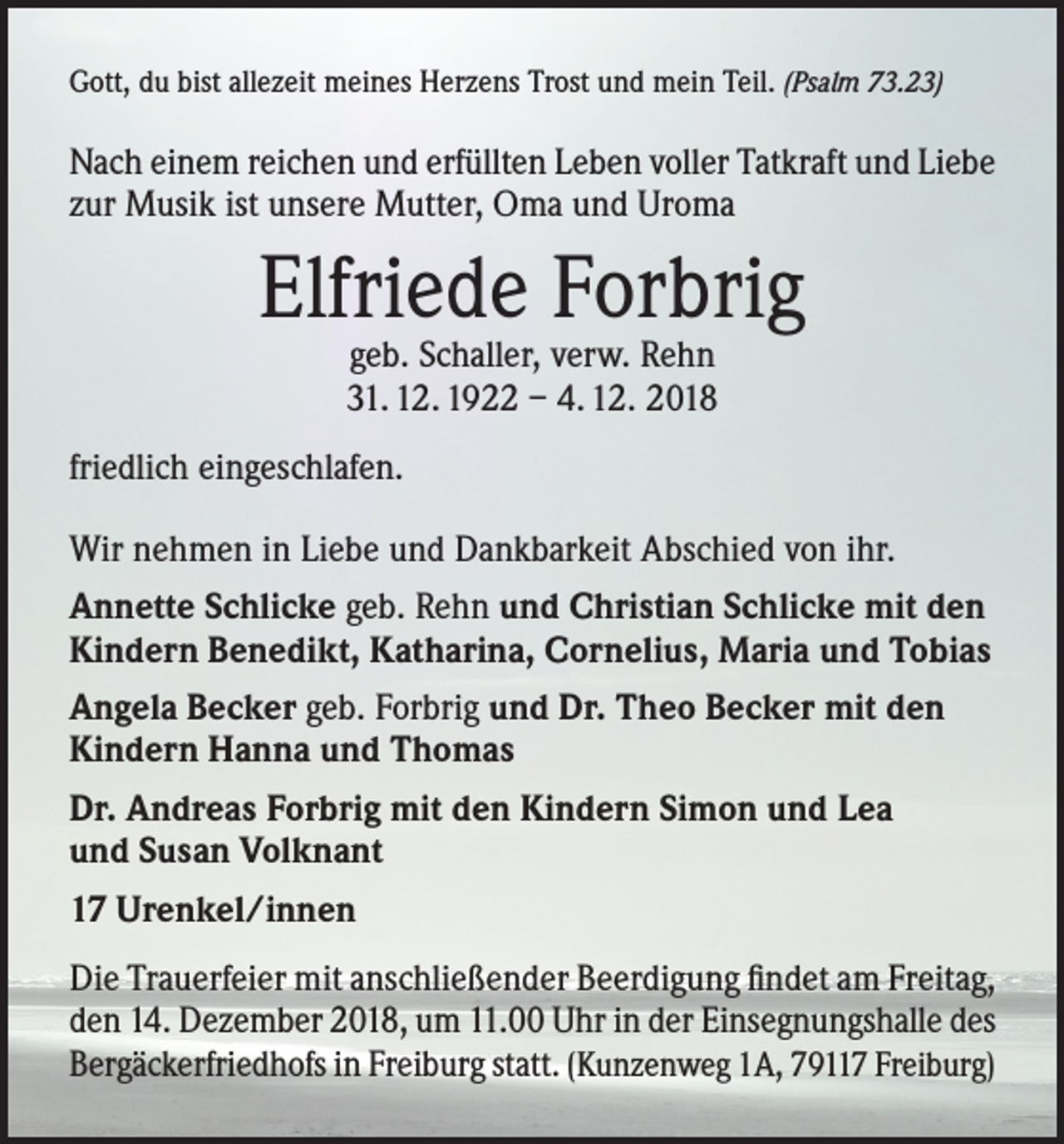 <p>Gott, du bist allezeit meines Herzens Trost und mein Teil. (Psalm 73.23)</p><p>Nach einem reichen und erfüllten Leben voller Tatkraft und Liebe<br />zur Musik ist unsere Mutter, Oma und Uroma</p><p>Elfriede Forbrig<br />geb. Schaller, verw. Rehn<br />31. 12. 1922 – 4. 12. 2018</p><p>friedlich eingeschlafen.<br />Wir nehmen in Liebe und Dankbarkeit Abschied von ihr.<br />Annette Schlicke geb. Rehn und Christian Schlicke mit den<br />Kindern Benedikt, Katharina, Cornelius, Maria und Tobias<br />Angela Becker geb. Forbrig und Dr. Theo Becker mit den<br />Kindern Hanna und Thomas<br />Dr. Andreas Forbrig mit den Kindern Simon und Lea<br />und Susan Volknant<br />17 Urenkel/innen<br />Die Trauerfeier mit anschließender Beerdigung findet am Freitag,<br />den 14. Dezember 2018, um 11.00 Uhr in der Einsegnungshalle des<br />Bergäckerfriedhofs in Freiburg statt. (Kunzenweg 1A, 79117 Freiburg)</p>