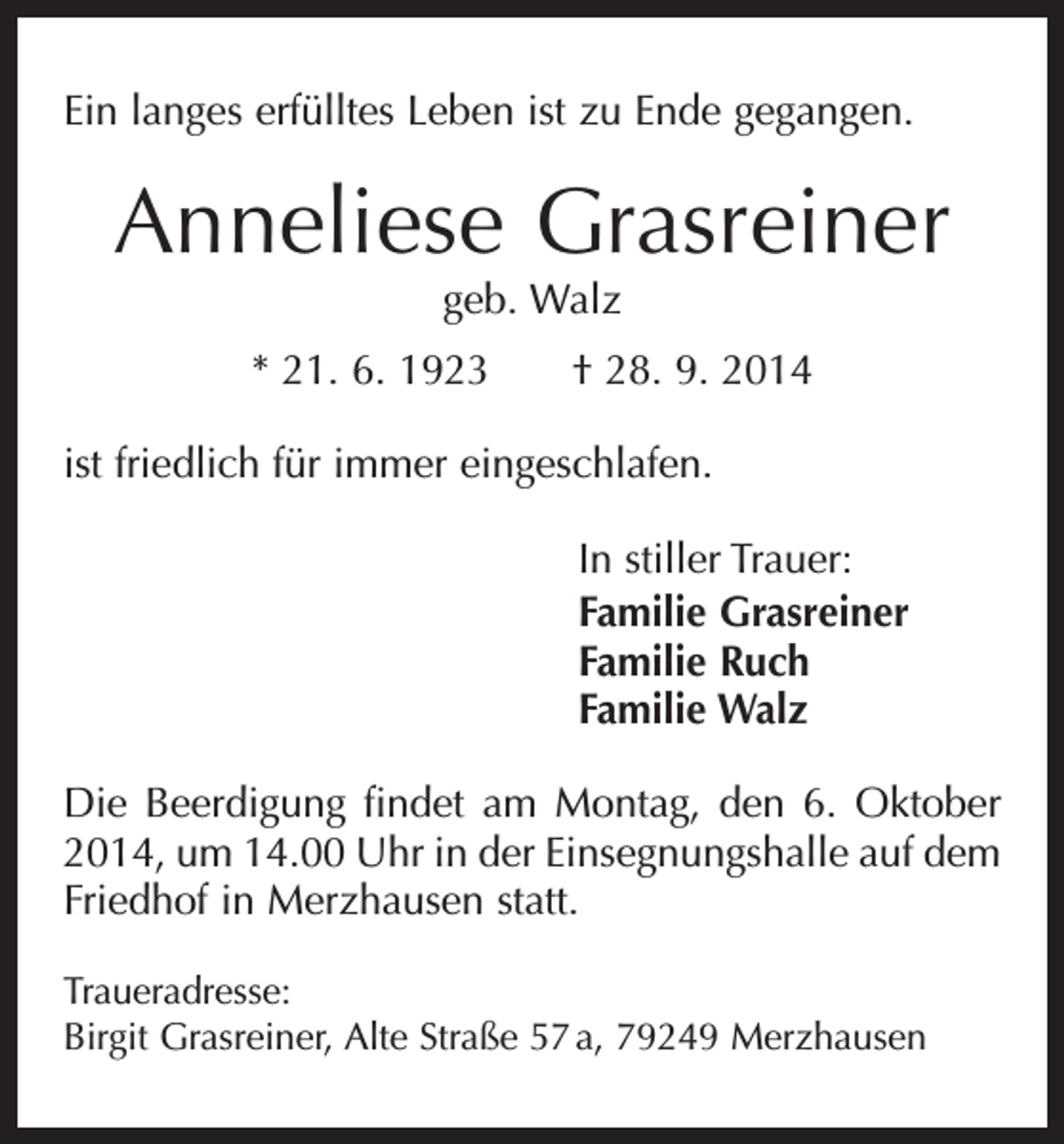 <p>Ein langes erfülltes Leben ist zu Ende gegangen.</p><p>Anneliese Grasreiner<br />geb. Walz</p><p>* 21. 6. 1923 † 28. 9. 2014<br />ist friedlich für immer eingeschlafen.<br />In stiller Trauer:<br />Familie Grasreiner<br />Familie Ruch<br />Familie Walz<br />Die Beerdigung findet am Montag, den 6. Oktober<br />2014, um 14.00 Uhr in der Einsegnungshalle auf dem<br />Friedhof in Merzhausen statt.<br />Traueradresse:<br />Birgit Grasreiner, Alte Straße 57 a, 79249 Merzhausen</p>