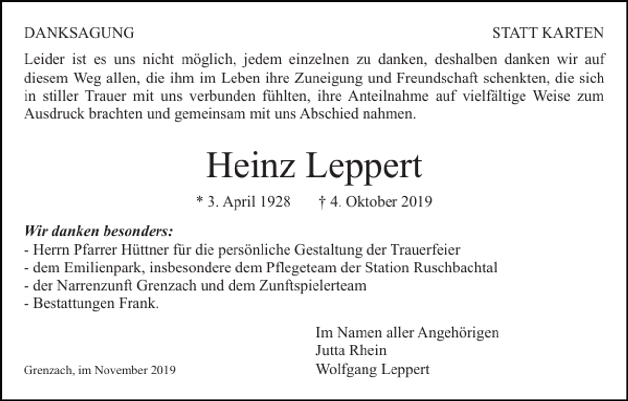 <p>DANKSAGUNG</p><p>STATT KARTEN</p><p>Leider ist es uns nicht möglich, jedem einzelnen zu danken, deshalben danken wir auf<br />diesem Weg allen, die ihm im Leben ihre Zuneigung und Freundschaft schenkten, die sich<br />in stiller Trauer mit uns verbunden fühlten, ihre Anteilnahme auf vielfältige Weise zum<br />Ausdruck brachten und gemeinsam mit uns Abschied nahmen.</p><p>Heinz Leppert<br />* 3. April 1928</p><p>† 4. Oktober 2019</p><p>Wir danken besonders:<br />- Herrn Pfarrer Hüttner für die persönliche Gestaltung der Trauerfeier<br />- dem Emilienpark, insbesondere dem Pflegeteam der Station Ruschbachtal<br />- der Narrenzunft Grenzach und dem Zunftspielerteam<br />- Bestattungen Frank.</p><p>Grenzach, im November 2019</p><p>Im Namen aller Angehörigen<br />Jutta Rhein<br />Wolfgang Leppert</p>