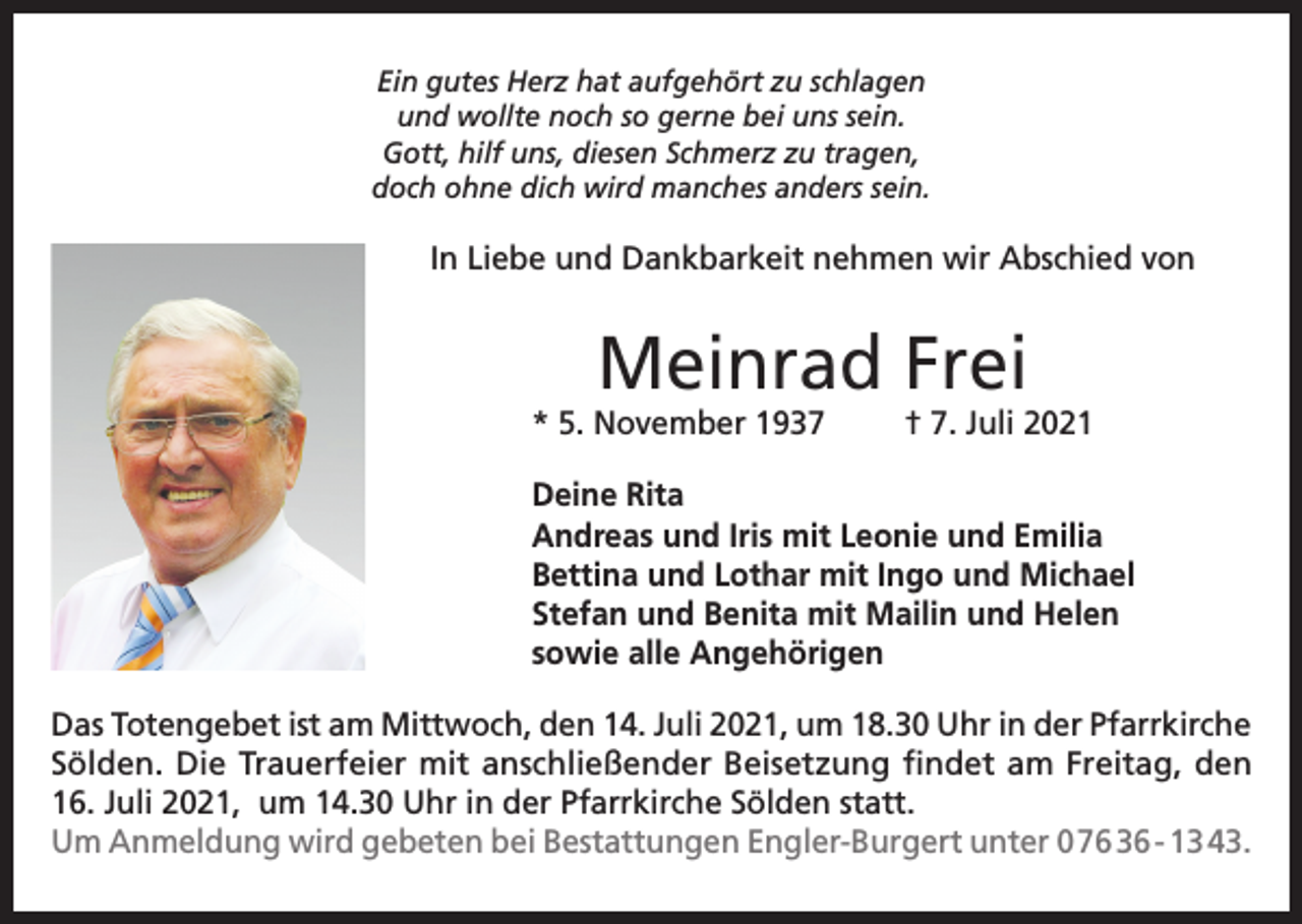 <p>Ein gutes Herz hat aufgehört zu schlagen<br />und wollte noch so gerne bei uns sein.<br />Gott, hilf uns, diesen Schmerz zu tragen,<br />doch ohne dich wird manches anders sein.</p><p>In Liebe und Dankbarkeit nehmen wir Abschied von</p><p>Meinrad Frei</p><p>* 5. November 1937</p><p>† 7. Juli 2021</p><p>Deine Rita<br />Andreas und Iris mit Leonie und Emilia<br />Bettina und Lothar mit Ingo und Michael<br />Stefan und Benita mit Mailin und Helen<br />sowie alle Angehörigen<br />Das Totengebet ist am Mittwoch, den 14. Juli 2021, um 18.30 Uhr in der Pfarrkirche<br />Sölden. Die Trauerfeier mit anschließender Beisetzung findet am Freitag, den<br />16. Juli 2021, um 14.30 Uhr in der Pfarrkirche Sölden statt.<br />Um Anmeldung wird gebeten bei Bestattungen Engler-Burgert unter 0 76 36 - 13 43.</p>