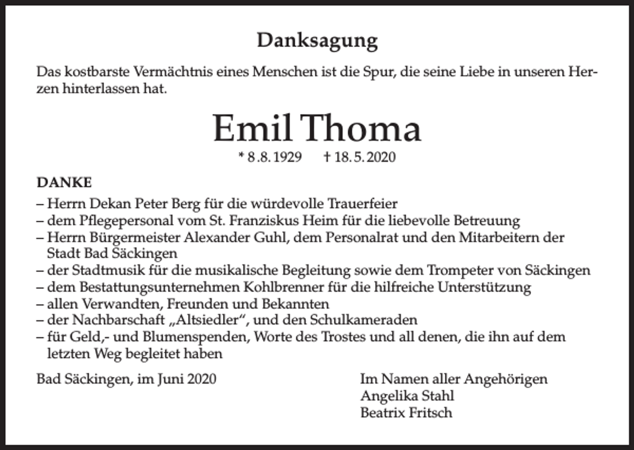 <p>Danksagung<br />Das kostbarste Vermächtnis eines Menschen ist die Spur, die seine Liebe in unseren Herzen hinterlassen hat.</p><p>Emil Thoma<br />* 8 .8. 1929</p><p>† 18. 5. 2020</p><p>DANKE<br />– Herrn Dekan Peter Berg für die würdevolle Trauerfeier<br />– dem Pflegepersonal vom St. Franziskus Heim für die liebevolle Betreuung<br />– Herrn Bürgermeister Alexander Guhl, dem Personalrat und den Mitarbeitern der<br />Stadt Bad Säckingen<br />– der Stadtmusik für die musikalische Begleitung sowie dem Trompeter von Säckingen<br />– dem Bestattungsunternehmen Kohlbrenner für die hilfreiche Unterstützung<br />– allen Verwandten, Freunden und Bekannten<br />– der Nachbarschaft „Altsiedler“, und den Schulkameraden<br />– für Geld,- und Blumenspenden, Worte des Trostes und all denen, die ihn auf dem<br />letzten Weg begleitet haben<br />Bad Säckingen, im Juni 2020</p><p>Im Namen aller Angehörigen<br />Angelika Stahl<br />Beatrix Fritsch</p>