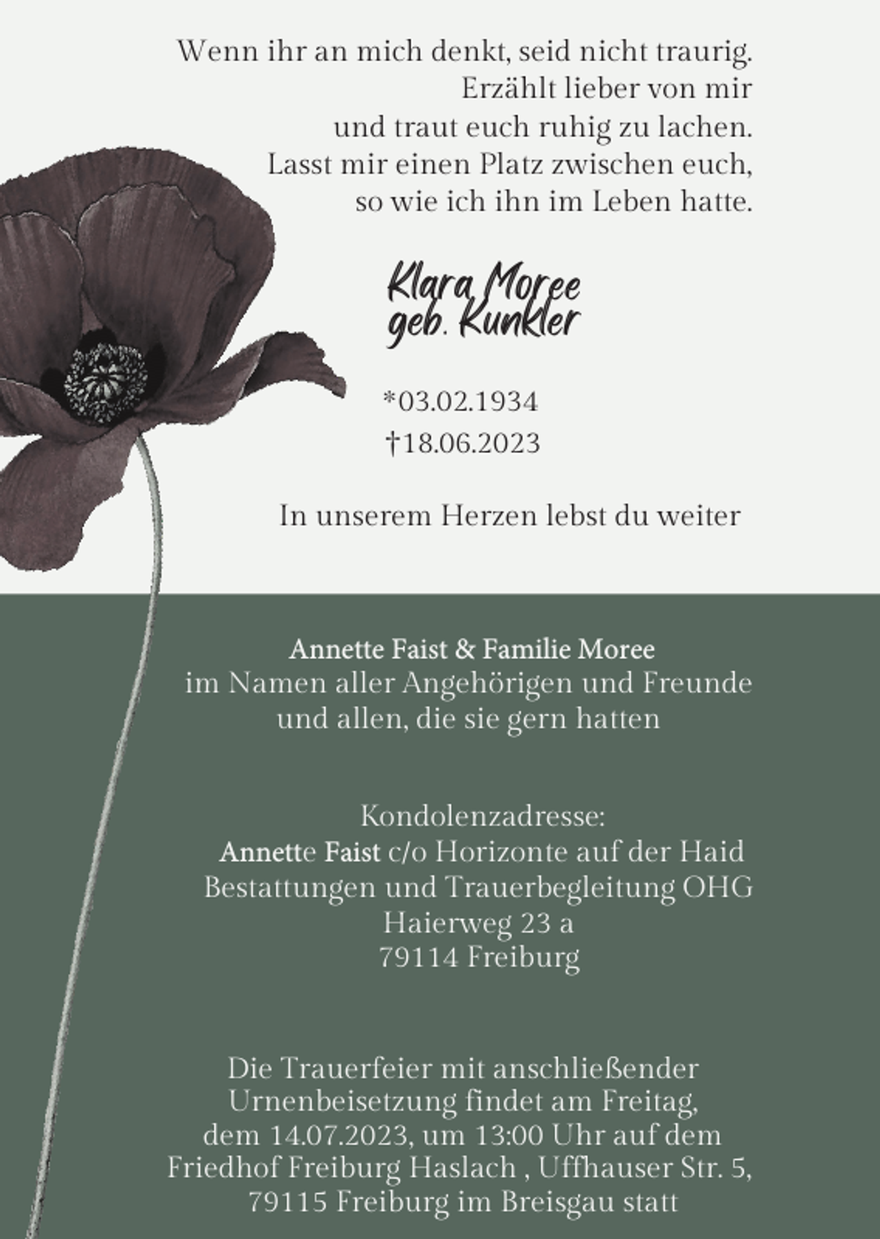 <p>Wenn ihr an mich denkt, seid nicht traurig.<br />Erzählt lieber von mir<br />und traut euch ruhig zu lachen.<br />Lasst mir einen Platz zwischen euch,<br />so wie ich ihn im Leben hatte.</p><p>Klara Moree<br />geb. Kunkler<br />* 03.02.1934<br />†18.06.2023<br />In unserem Herzen lebst du weiter</p><p>Annette Faist &amp; Familie Moree<br />im Namen aller Angehörigen und Freunde<br />und allen, die sie gern hatten<br />Kondolenzadresse:<br />Annette Faist c/o Horizonte auf der Haid<br />Bestattungen und Trauerbegleitung OHG<br />Haierweg 23 a<br />79114 Freiburg</p><p>Die Trauerfeier mit anschließender<br />Urnenbeisetzung findet am Freitag,<br />dem 14.07.2023, um 13:00 Uhr auf dem<br />Friedhof Freiburg Haslach , Uffhauser Str. 5,<br />79115 Freiburg im Breisgau statt</p>