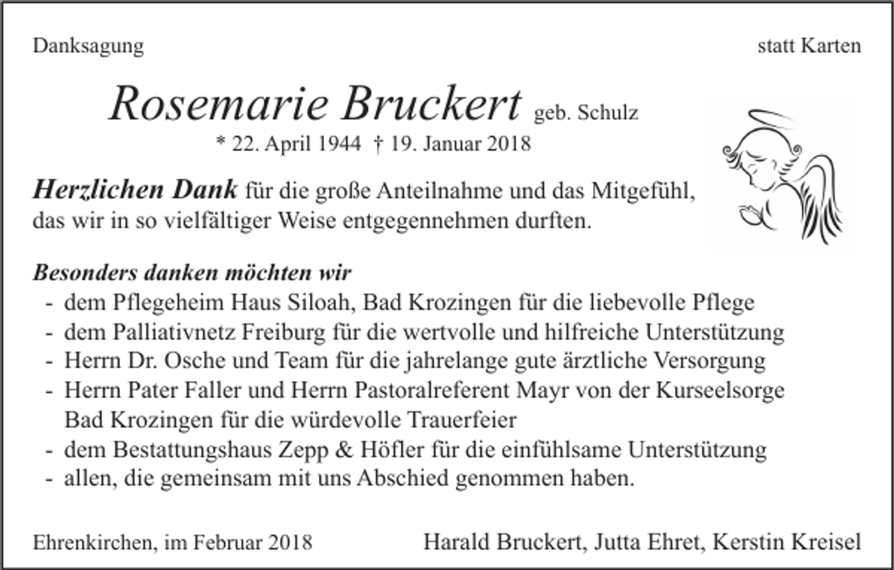 <p>DDanksagung<br />a n ks a g u n g</p><p>statt<br />st att Karten<br />K art e n</p><p>RRosemarie<br />os e m ari e Br<br />Bruckert<br />u c k ert ggeb.<br />e b. Schulz<br />S c h ul z<br />*<br />* 222.<br />2. April<br />A pril 11944<br />9 †† 119.<br />9. JJanuar<br />a n u ar 22</p><p>HHerzlichen<br />erzli c h e n DDank<br />a n k ffür<br />ür die<br />di e große<br />gr o ß e Anteilnahme<br />A nt eil n a h m e und<br />u n d das<br />d as Mitgefühl,<br />Mit g ef ü hl,<br />ddas<br />as wir<br />wir iin<br />n sso<br />o vi<br />elf älti g er Weise<br />Weis e eentgegennehmen<br />nt g e g e n n e h m e n ddurften.<br />urft e n.<br />vielfältiger<br />BBesonders<br />es o n d ers ddanken<br />a n k e n möchten<br />m ö c ht e n wir<br />wir<br />d e m Pflegeheim<br />Pfl e g e h ei m Haus<br />H a us Siloah,<br />Sil o a h, Bad<br />B a d Krozingen<br />Kr o zi n g e n für<br />f ür die<br />di e li<br />e b e v oll e Pflege<br />Pfl e g e<br />- dem<br />liebevolle<br />d e m Palliativnetz<br />P alli ati v n et z Freiburg<br />Fr ei b ur g für<br />f ür die<br />di e wertvolle<br />w ert v oll e und<br />u n d hilfreiche<br />hilfr ei c h e Unterstützung<br />U nt erst üt z u n g<br />- dem<br />H err n Dr.<br />Dr. Osche<br />Os c h e und<br />u n d Team<br />Te a m für<br />f ür die<br />di e jahrelange<br />j a hr el a n g e gute<br />g ut e ärztliche<br />är ztli c h e Versorgung<br />Vers or g u n g<br />- Herrn<br />H err n Pater<br />P at er Faller<br />F all er und<br />u n d Herrn<br />H err n Pastoralreferent<br />P ast or alr ef er e nt Mayr<br />M a yr von<br />v o n der<br />d er Kurseelsorge<br />K urs e els or g e<br />- Herrn<br />B a d Krozingen<br />Kr o zi n g e n für<br />f ür die<br />di e würdevolle<br />w ür d e v oll e Trauerfeier<br />Tr a u erf ei er<br />Bad<br />- dem<br />d e m Bestattungshaus<br />B est att u n gs h a us Zepp<br />Z e p p &amp;&amp; Höfler<br />H öfl er für<br />f ür die<br />di e einfühlsame<br />ei nf ü hls a m e Unterstützung<br />U nt erst üt z u n g<br />- allen,<br />all e n, die<br />di e gemeinsam<br />g e m ei ns a m mit<br />mit uns<br />u ns Abschied<br />A bs c hi e d genommen<br />g e n o m m e n haben.<br />h a b e n.<br />EEhrenkirchen,<br />hr e n kir c h e n, i im<br />m FFebruar<br />e br u ar 22</p><p>Harald<br />Bruckert,<br />Kreisel<br />H ar al d Br<br />u c k ert, J Jutta<br />utt a EEhret,<br />hr et, KKerstin<br />ersti n Kr<br />eis el</p>