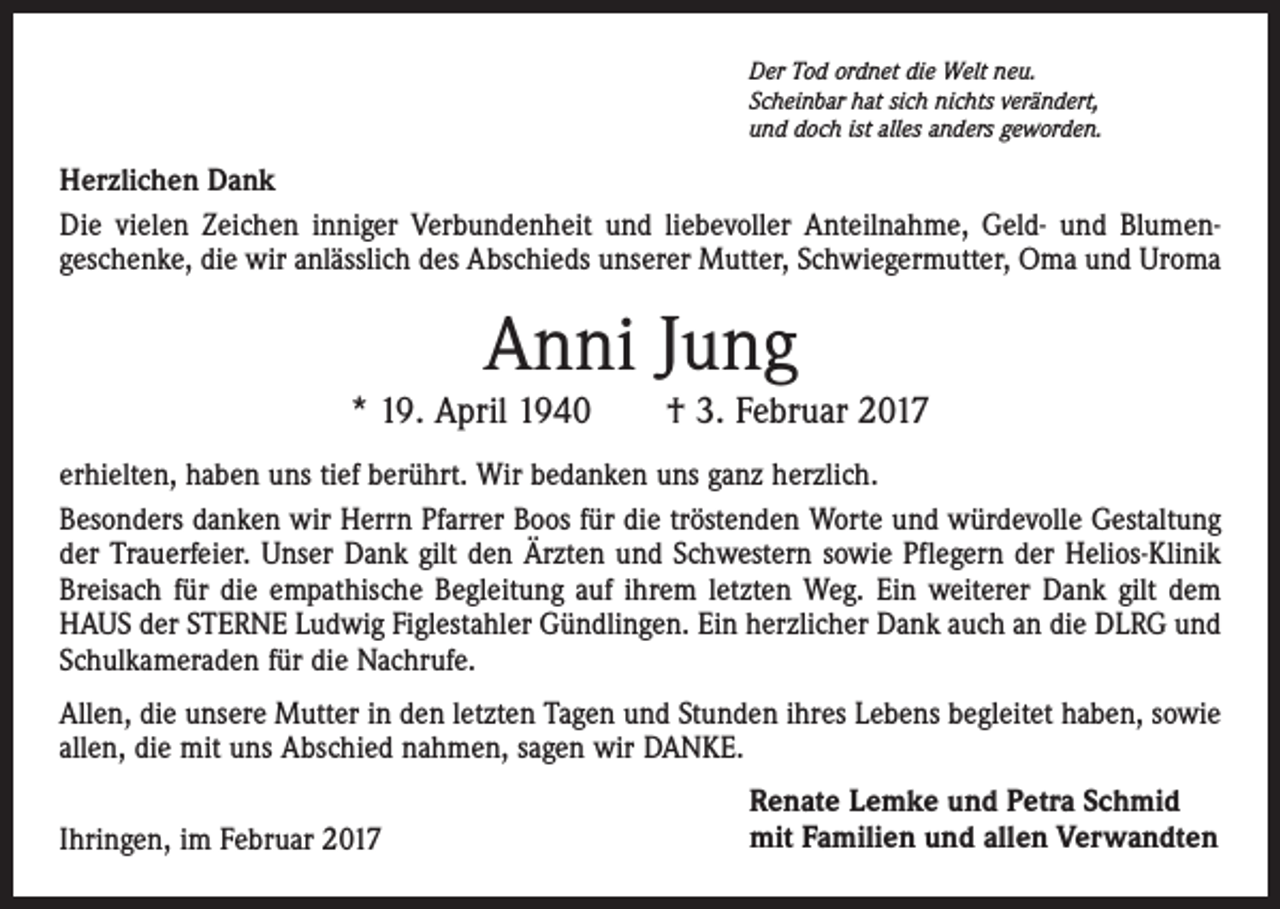 <p>Der Tod ordnet die Welt neu.<br />Scheinbar hat sich nichts verändert,<br />und doch ist alles anders geworden.</p><p>Herzlichen Dank<br />Die vielen Zeichen inniger Verbundenheit und liebevoller Anteilnahme, Geld- und Blumengeschenke, die wir anlässlich des Abschieds unserer Mutter, Schwiegermutter, Oma und Uroma</p><p>Anni Jung</p><p>* 19. April 1940 † 3. Februar 2017<br />erhielten, haben uns tief berührt. Wir bedanken uns ganz herzlich.<br />Besonders danken wir Herrn Pfarrer Boos für die tröstenden Worte und würdevolle Gestaltung<br />der Trauerfeier. Unser Dank gilt den Ärzten und Schwestern sowie Pflegern der Helios-Klinik<br />Breisach für die empathische Begleitung auf ihrem letzten Weg. Ein weiterer Dank gilt dem<br />HAUS der STERNE Ludwig Figlestahler Gündlingen. Ein herzlicher Dank auch an die DLRG und<br />Schulkameraden für die Nachrufe.<br />Allen, die unsere Mutter in den letzten Tagen und Stunden ihres Lebens begleitet haben, sowie<br />allen, die mit uns Abschied nahmen, sagen wir DANKE.<br />Ihringen, im Februar 2017</p><p>Renate Lemke und Petra Schmid<br />mit Familien und allen Verwandten</p>