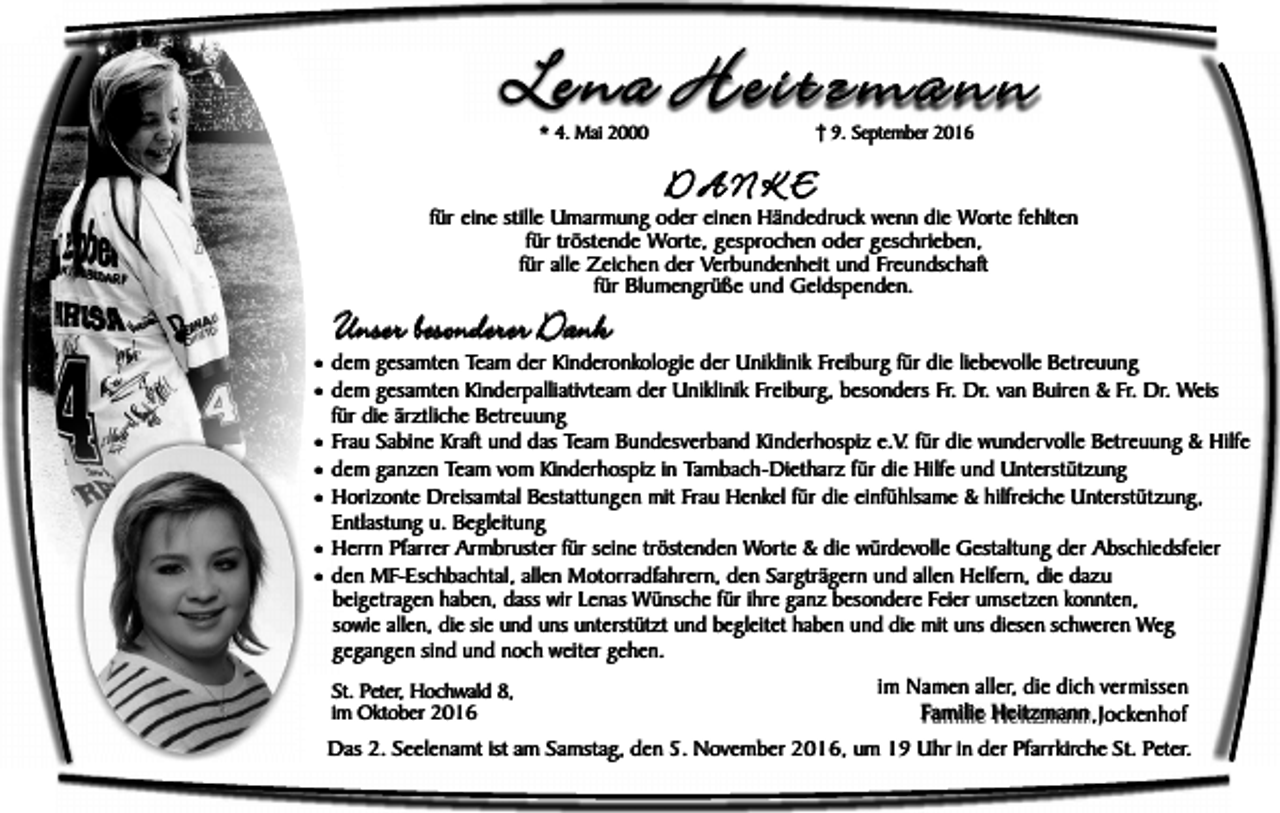 <p>Lena Heitzmann<br />* 4. Mai 2000</p><p>9. September 2016</p><p>DANKE</p><p>für eine stille Umarmung oder einen Händedruck wenn die Worte fehlten<br />für tröstende Worte, gesprochen oder geschrieben,<br />für alle Zeichen der Verbundenheit und Freundschaft<br />für Blumengrüße und Geldspenden.</p><p>Unser besonderer Dank</p><p>¥ dem gesamten Team der Kinderonkologie der Uniklinik Freiburg für die liebevolle Betreuung<br />¥ dem gesamten Kinderpalliativteam der Uniklinik Freiburg, besonders Fr. Dr. van Buiren &amp; Fr. Dr. Weis<br />für die ärztliche Betreuung</p><p>¥ Frau Sabine Kraft und das Team Bundesverband Kinderhospiz e.V. für die wundervolle Betreuung &amp; Hilfe<br />¥ dem ganzen Team vom Kinderhospiz in Tambach-Dietharz für die Hilfe und Unterstützung<br />¥ Horizonte Dreisamtal Bestattungen mit Frau Henkel für die einfühlsame &amp; hilfreiche Unterstützung,<br />Entlastung u. Begleitung</p><p>¥ Herrn Pfarrer Armbruster für seine tröstenden Worte &amp; die würdevolle Gestaltung der Abschiedsfeier<br />¥ den MF-Eschbachtal, allen Motorradfahrern, den Sargträgern und allen Helfern, die dazu<br />beigetragen haben, dass wir Lenas Wünsche für ihre ganz besondere Feier umsetzen konnten,<br />sowie allen, die sie und uns unterstützt und begleitet haben und die mit uns diesen schweren Weg<br />gegangen sind und noch weiter gehen.</p><p>St. Peter, Hochwald 8,<br />im Oktober 2016</p><p>im Namen aller, die dich vermissen<br />Familie Heitzmann ,Jockenhof</p><p>Das 2. Seelenamt ist am Samstag, den 5. November 2016, um 19 Uhr in der Pfarrkirche St. Peter.</p>