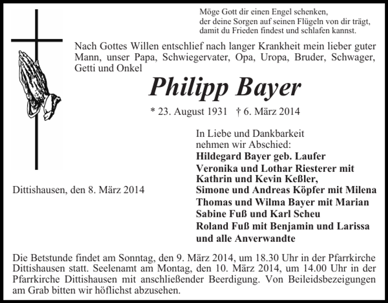 <p>Möge Gott dir einen Engel schenken,<br />der deine Sorgen auf seinen Flügeln von dir trägt,<br />damit du Frieden findest und schlafen kannst.</p><p>Nach Gottes Willen entschlief nach langer Krankheit mein lieber guter<br />Mann, unser Papa, Schwiegervater, Opa, Uropa, Bruder, Schwager,<br />Getti und Onkel</p><p>Philipp Bayer<br />* 23. August 1931 † 6. März 2014</p><p>Dittishausen, den 8. März 2014</p><p>In Liebe und Dankbarkeit<br />nehmen wir Abschied:<br />Hildegard Bayer geb. Laufer<br />Veronika und Lothar Riesterer mit<br />Kathrin und Kevin Keßler,<br />Simone und Andreas Köpfer mit Milena<br />Thomas und Wilma Bayer mit Marian<br />Sabine Fuß und Karl Scheu<br />Roland Fuß mit Benjamin und Larissa<br />und alle Anverwandte</p><p>Die Betstunde findet am Sonntag, den 9. März 2014, um 18.30 Uhr in der Pfarrkirche<br />Dittishausen statt. Seelenamt am Montag, den 10. März 2014, um 14.00 Uhr in der<br />Pfarrkirche Dittishausen mit anschließender Beerdigung. Von Beileidsbezeigungen<br />am Grab bitten wir höflichst abzusehen.</p>