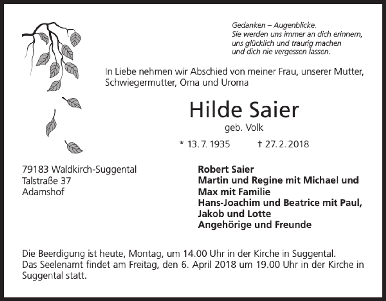<p>Gedanken – Augenblicke.<br />Sie werden uns immer an dich erinnern,<br />uns glücklich und traurig machen<br />und dich nie vergessen lassen.</p><p>In Liebe nehmen wir Abschied von meiner Frau, unserer Mutter,<br />Schwiegermutter, Oma und Uroma</p><p>Hilde Saier<br />geb. Volk<br />* 13. 7. 1935<br />79183 Waldkirch-Suggental<br />Talstraße 37<br />Adamshof</p><p>† 27. 2. 2018</p><p>Robert Saier<br />Martin und Regine mit Michael und<br />Max mit Familie<br />Hans-Joachim und Beatrice mit Paul,<br />Jakob und Lotte<br />Angehörige und Freunde</p><p>Die Beerdigung ist heute, Montag, um 14.00 Uhr in der Kirche in Suggental.<br />Das Seelenamt findet am Freitag, den 6. April 2018 um 19.00 Uhr in der Kirche in<br />­Suggental statt.</p>