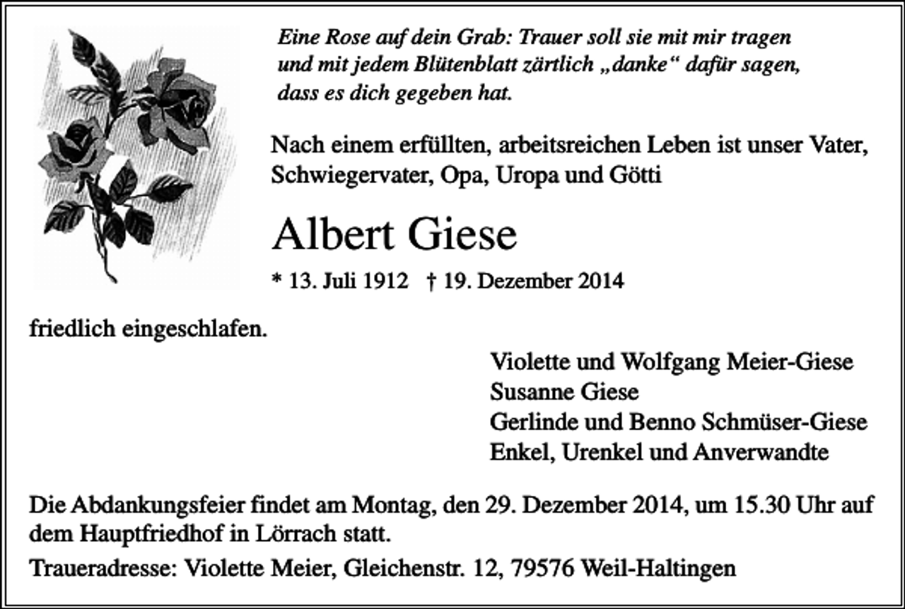 <p>Eine Rose auf dein Grab: Trauer soll sie mit mir tragen<br />und mit jedem Blütenblatt zärtlich „danke“ dafür sagen,<br />dass es dich gegeben hat.</p><p>Nach einem erfüllten, arbeitsreichen Leben ist unser Vater,<br />Schwiegervater, Opa, Uropa und Götti</p><p>Albert Giese<br />* 13. Juli 1912 † 19. Dezember 2014</p><p>friedlich eingeschlafen.<br />Violette und Wolfgang Meier-Giese<br />Susanne Giese<br />Gerlinde und Benno Schmüser-Giese<br />Enkel, Urenkel und Anverwandte<br />Die Abdankungsfeier findet am Montag, den 29. Dezember 2014, um 15.30 Uhr auf<br />dem Hauptfriedhof in Lörrach statt.<br />Traueradresse: Violette Meier, Gleichenstr. 12, 79576 Weil-Haltingen</p>