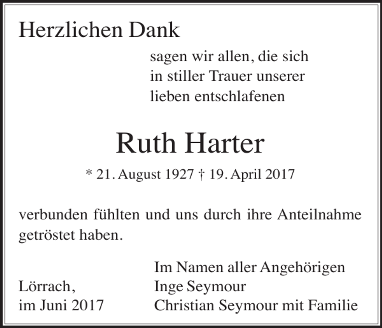 <p>Herzlichen Dank<br />sagen wir allen, die sich<br />in stiller Trauer unserer<br />lieben entschlafenen</p><p>Ruth Harter<br />* 21. August 1927 † 19. April 2017</p><p>verbunden fühlten und uns durch ihre Anteilnahme<br />getröstet haben.<br />Lörrach,<br />im Juni 2017</p><p>Im Namen aller Angehörigen<br />Inge Seymour<br />Christian Seymour mit Familie</p>