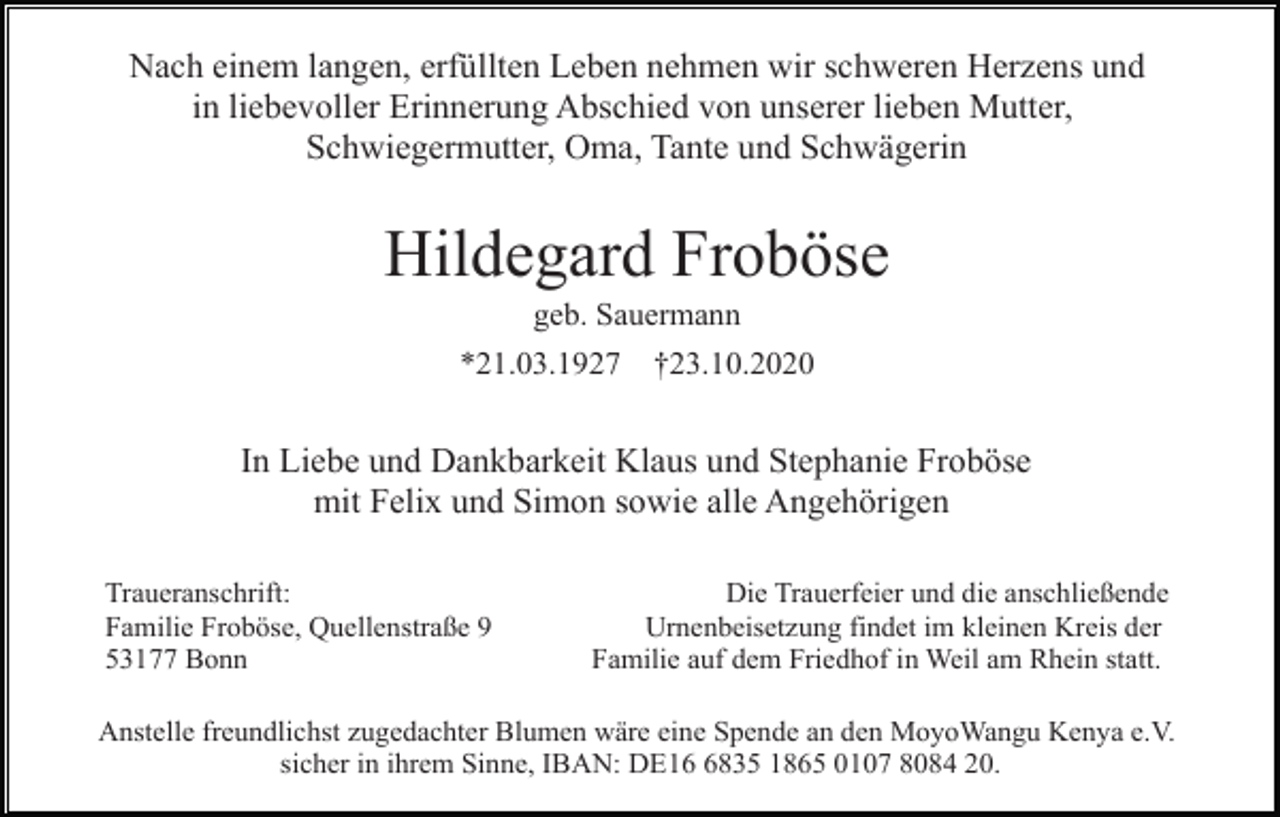 <p>Nach einem langen, erfüllten Leben nehmen wir schweren Herzens und<br />in liebevoller Erinnerung Abschied von unserer lieben Mutter,<br />Schwiegermutter, Oma, Tante und Schwägerin</p><p>Hildegard Froböse<br />geb. Sauermann<br />*21.03.1927</p><p>†23.10.2020</p><p>In Liebe und Dankbarkeit Klaus und Stephanie Froböse<br />mit Felix und Simon sowie alle Angehörigen<br />Traueranschrift:<br />Familie Froböse, Quellenstraße 9<br />53177 Bonn</p><p>Die Trauerfeier und die anschließende<br />Urnenbeisetzung findet im kleinen Kreis der<br />Familie auf dem Friedhof in Weil am Rhein statt.</p><p>Anstelle freundlichst zugedachter Blumen wäre eine Spende an den MoyoWangu Kenya e.V.<br />sicher in ihrem Sinne, IBAN: DE1835 1865 0107 8084 20.</p>