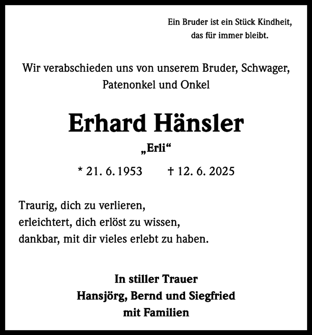 <p>Ein Bruder ist ein Stück Kindheit,<br />das für immer bleibt.</p><p>Wir verabschieden uns von unserem Bruder, Schwager,<br />Patenonkel und Onkel</p><p>Erhard Hänsler<br />„Erli“<br />* 21. 6. 1953 † 12. 6. 2025<br />Traurig, dich zu verlieren,<br />erleichtert, dich erlöst zu wissen,<br />dankbar, mit dir vieles erlebt zu haben.<br />In stiller Trauer<br />Hansjörg, Bernd und Siegfried<br />mit Familien</p>