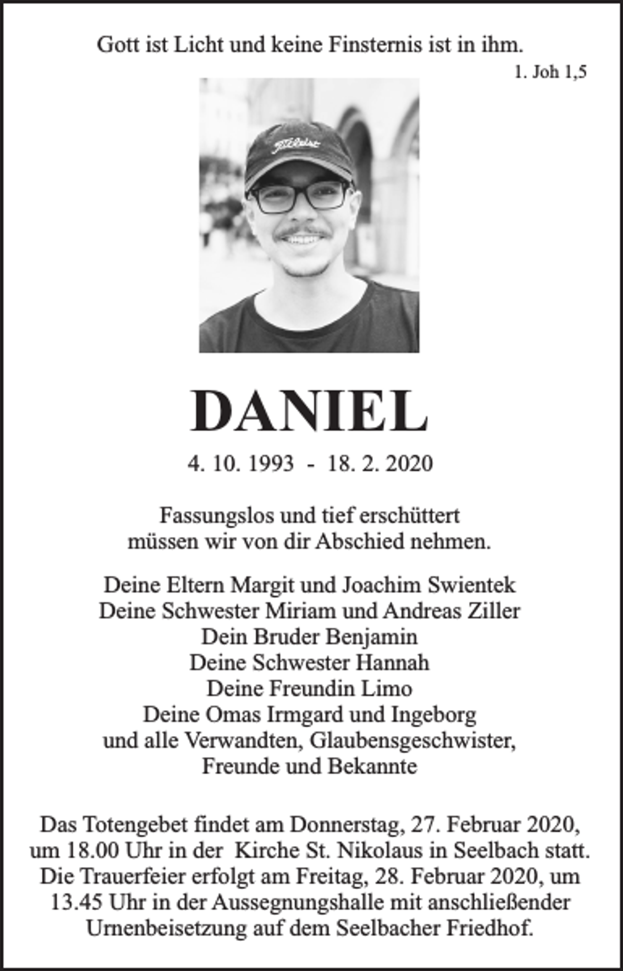 <p>Gott ist Licht und keine Finsternis ist in ihm.<br />1. Joh 1,5</p><p>DANIEL</p><p>4. 10. 1993 - 18. 2. 2020<br />Fassungslos und tief erschüttert<br />müssen wir von dir Abschied nehmen.<br />Deine Eltern Margit und Joachim Swientek<br />Deine Schwester Miriam und Andreas Ziller<br />Dein Bruder Benjamin<br />Deine Schwester Hannah<br />Deine Freundin Limo<br />Deine Omas Irmgard und Ingeborg<br />und alle Verwandten, Glaubensgeschwister,<br />Freunde und Bekannte<br />Das Totengebet findet am Donnerstag, 27. Februar 2020,<br />um 18.00 Uhr in der Kirche St. Nikolaus in Seelbach statt.<br />Die Trauerfeier erfolgt am Freitag, 28. Februar 2020, um<br />13.45 Uhr in der Aussegnungshalle mit anschließender<br />Urnenbeisetzung auf dem Seelbacher Friedhof.</p>