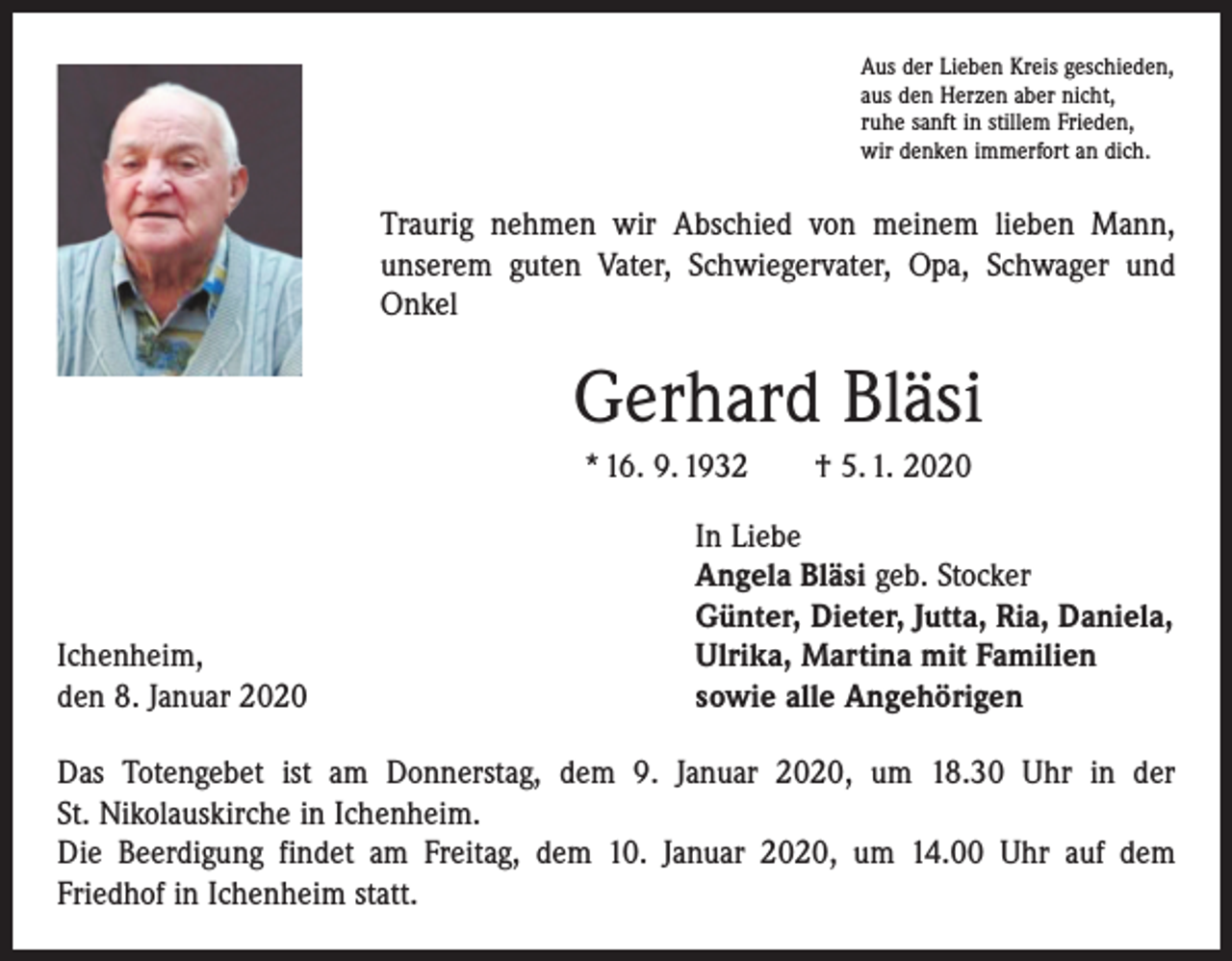 <p>Aus der Lieben Kreis geschieden,<br />aus den Herzen aber nicht,<br />ruhe sanft in stillem Frieden,<br />wir denken immerfort an dich.</p><p>Traurig nehmen wir Abschied von meinem lieben Mann,<br />unserem guten Vater, Schwiegervater, Opa, Schwager und<br />Onkel</p><p>Gerhard Bläsi<br />* 16. 9. 1932 † 5. 1. 2020</p><p>Ichenheim,<br />den 8. Januar 2020</p><p>In Liebe<br />Angela Bläsi geb. Stocker<br />Günter, Dieter, Jutta, Ria, Daniela,<br />Ulrika, Martina mit Familien<br />sowie alle Angehörigen</p><p>Das Totengebet ist am Donnerstag, dem 9. Januar 2020, um 18.30 Uhr in der<br />St. Nikolauskirche in Ichenheim.<br />Die Beerdigung findet am Freitag, dem 10. Januar 2020, um 14.00 Uhr auf dem<br />­Friedhof in Ichenheim statt.</p>
