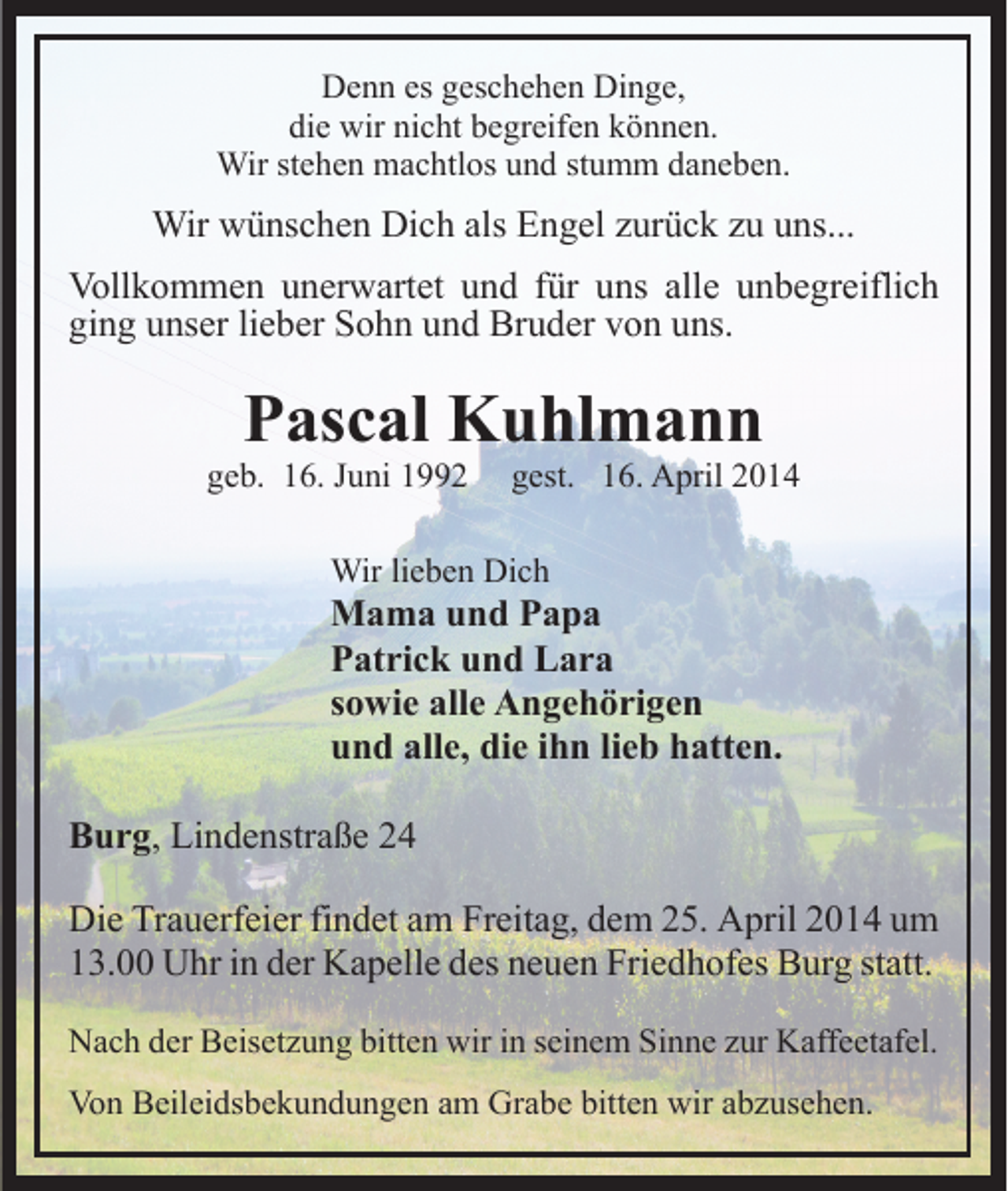 <p>Denn es geschehen Dinge,<br />die wir nicht begreifen können.<br />Wir stehen machtlos und stumm daneben.</p><p>Wir wünschen Dich als Engel zurück zu uns...<br />Vollkommen unerwartet und für uns alle unbegreiflich<br />ging unser lieber Sohn und Bruder von uns.</p><p>Pascal Kuhlmann</p><p>geb. 16. Juni 1992</p><p>gest. 16. April 2014</p><p>Wir lieben Dich</p><p>Mama und Papa<br />Patrick und Lara<br />sowie alle Angehörigen<br />und alle, die ihn lieb hatten.<br />Burg, Lindenstraße 24<br />Die Trauerfeier findet am Freitag, dem 25. April 2014 um<br />13.00 Uhr in der Kapelle des neuen Friedhofes Burg statt.<br />Nach der Beisetzung bitten wir in seinem Sinne zur Kaffeetafel.<br />Von Beileidsbekundungen am Grabe bitten wir abzusehen.</p>