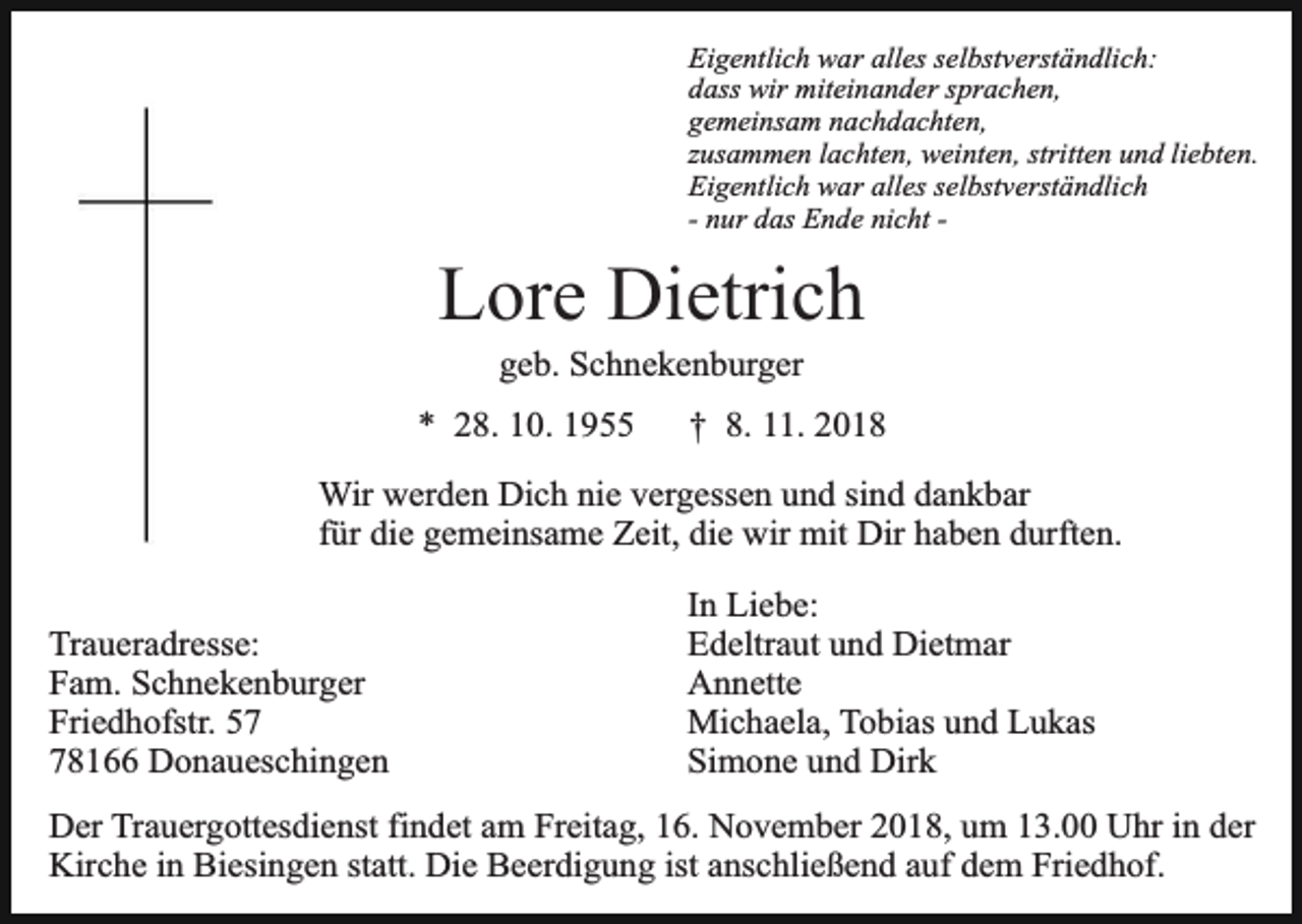 <p>Eigentlich war alles selbstverständlich:<br />dass wir miteinander sprachen,<br />gemeinsam nachdachten,<br />zusammen lachten, weinten, stritten und liebten.<br />Eigentlich war alles selbstverständlich<br />- nur das Ende nicht -</p><p>Lore Dietrich<br />geb. Schnekenburger</p><p>* 28. 10. 1955</p><p>† 8. 11. 2018</p><p>Wir werden Dich nie vergessen und sind dankbar<br />für die gemeinsame Zeit, die wir mit Dir haben durften.<br />Traueradresse:<br />Fam. Schnekenburger<br />Friedhofstr. 58166 Donaueschingen</p><p>In Liebe:<br />Edeltraut und Dietmar<br />Annette<br />Michaela, Tobias und Lukas<br />Simone und Dirk</p><p>Der Trauergottesdienst findet am Freitag, 16. November 2018, um 13.00 Uhr in der<br />Kirche in Biesingen statt. Die Beerdigung ist anschließend auf dem Friedhof.</p>