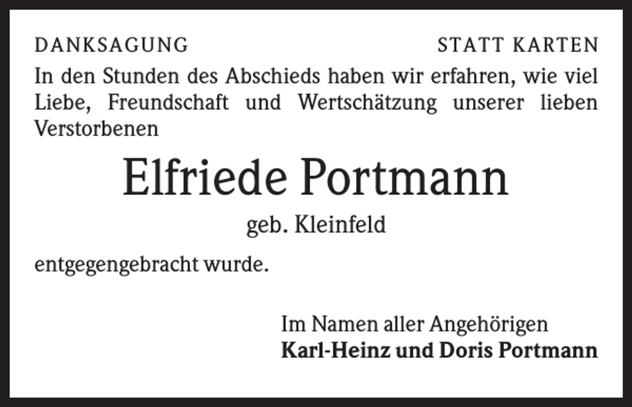 <p>D A NK S A G U NG</p><p>S T A T T K A R T EN</p><p>In den Stunden des Abschieds haben wir erfahren, wie viel<br />Liebe, Freundschaft und Wertschätzung unserer lieben<br />Verstorbenen</p><p>Elfriede Portmann<br />geb. Kleinfeld<br />entgegengebracht wurde.<br />Im Namen aller Angehörigen<br />Karl-Heinz und Doris Portmann</p>
