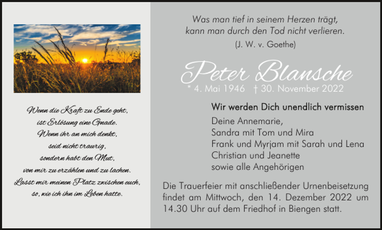 <p>Was man tief in seinem Herzen trägt,<br />kann man durch den Tod nicht verlieren.<br />(J. W. v. Goethe)</p><p>Peter Blansche<br />* 4. Mai 1946 † 30. November 2022</p><p>Wenn die Kraft zu Ende geht,<br />ist Erlösung eine Gnade.<br />Wenn ihr an mich denkt,<br />seid nicht traurig,<br />sondern habt den Mut,<br />von mir zu erzählen und zu lachen.<br />Lasst mir meinen Platz zwischen euch,<br />so, wie ich ihn im Leben hatte.</p><p>Deine Annemarie,<br />Sandra mit Tom und Mira<br />Frank und Myrjam mit Sarah und Lena<br />Christian und Jeanette<br />sowie alle Angehörigen<br />Die Trauerfeier mit anschließender Urnenbeisetzung<br />findet am Mittwoch, den 14. Dezember 2022 um<br />14.30 Uhr auf dem Friedhof in Biengen statt.</p>