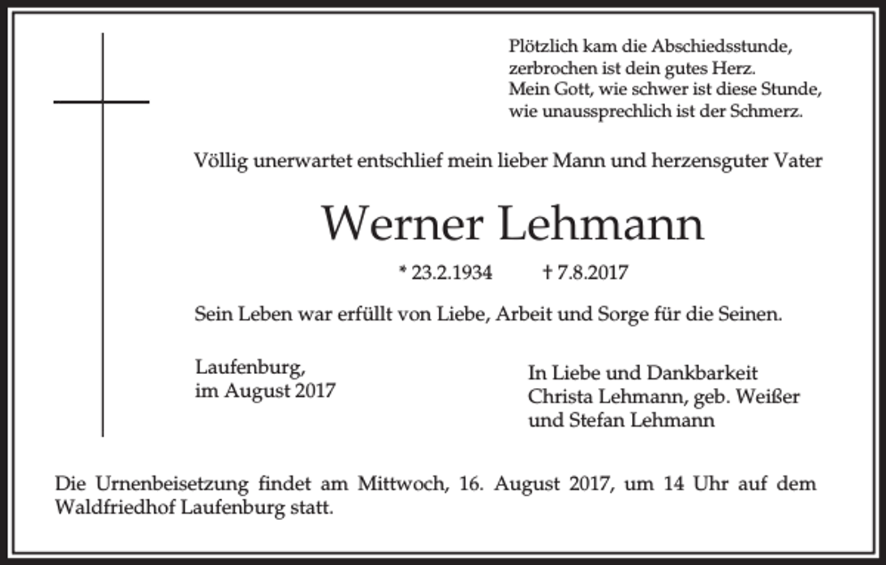 <p>Plötzlich kam die Abschiedsstunde,<br />zerbrochen ist dein gutes Herz.<br />Mein Gott, wie schwer ist diese Stunde,<br />wie unaussprechlich ist der Schmerz.</p><p>Völlig unerwartet entschlief mein lieber Mann und herzensguter Vater</p><p>Werner Lehmann<br />* 23.2.1934</p><p>† 7.8.2017</p><p>Sein Leben war erfüllt von Liebe, Arbeit und Sorge für die Seinen.<br />Laufenburg,<br />im August 2017</p><p>In Liebe und Dankbarkeit<br />Christa Lehmann, geb. Weißer<br />und Stefan Lehmann</p><p>Die Urnenbeisetzung findet am Mittwoch, 16. August 2017, um 14 Uhr auf dem<br />Waldfriedhof Laufenburg statt.</p>