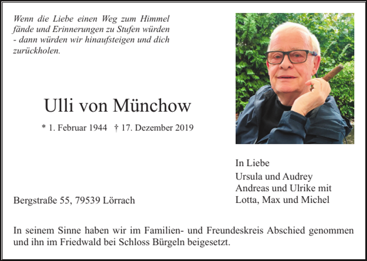 <p>Wenn die Liebe einen Weg zum Himmel<br />fände und Erinnerungen zu Stufen würden<br />- dann würden wir hinaufsteigen und dich<br />zurückholen.</p><p>Ulli von Münchow<br />* 1. Februar 1944 † 17. Dezember 2019</p><p>Bergstraße 55, 79539 Lörrach</p><p>In Liebe<br />Ursula und Audrey<br />Andreas und Ulrike mit<br />Lotta, Max und Michel</p><p>In seinem Sinne haben wir im Familien- und Freundeskreis Abschied genommen<br />und ihn im Friedwald bei Schloss Bürgeln beigesetzt.</p>