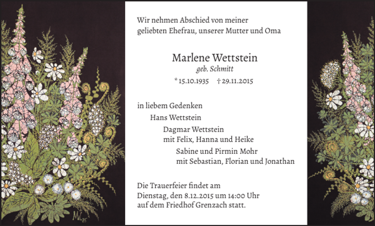 <p>Wir nehmen Abschied von meiner<br />geliebten Ehefrau, unserer Mutter und Oma</p><p>Marlene Wettstein<br />geb. Schmitt<br />* 15.10.1935 † 29.11.2015</p><p>in liebem Gedenken<br />Hans Wettstein<br />Dagmar Wettstein<br />mit Felix, Hanna und Heike<br />Sabine und Pirmin Mohr<br />mit Sebastian, Florian und Jonathan<br />Die Trauerfeier findet am<br />Dienstag, den 8.12.2015 um 14:00 Uhr<br />auf dem Friedhof Grenzach statt.</p>