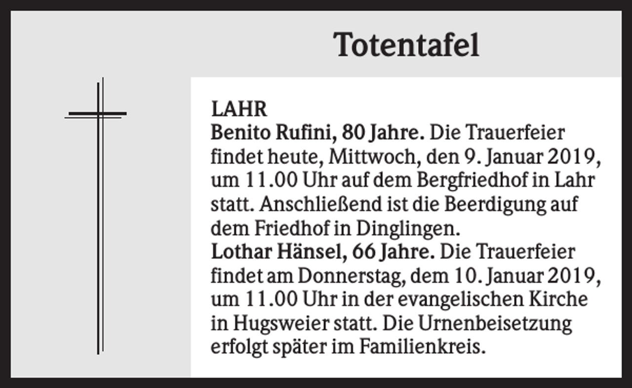 <p>Totentafel<br />LAHR<br />Benito Rufini, 80 Jahre. Die Trauerfeier<br />findet heute, Mittwoch, den 9. Januar 2019,<br />um 11.00 Uhr auf dem Bergfriedhof in Lahr<br />statt. Anschließend ist die Beerdigung auf<br />dem Friedhof in Dinglingen.<br />Lothar Hänsel, 66 Jahre. Die Trauerfeier<br />findet am Donnerstag, dem 10. Januar 2019,<br />um 11.00 Uhr in der evangelischen Kirche<br />in Hugsweier statt. Die Urnenbeisetzung<br />erfolgt später im Familienkreis.</p>