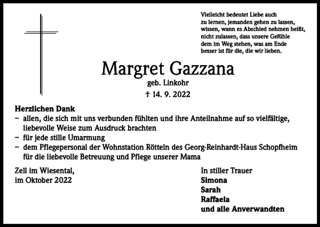 <p>Vielleicht bedeutet Liebe auch<br />zu lernen, jemanden gehen zu lassen,<br />wissen, wann es Abschied nehmen heißt,<br />nicht zulassen, dass unsere Gefühle<br />dem im Weg stehen, was am Ende<br />besser ist für die, die wir lieben.</p><p>Margret Gazzana<br />geb. Linkohr<br />† 14. 9. 2022</p><p>Herzlichen Dank<br />– allen, die sich mit uns verbunden fühlten und ihre Anteilnahme auf so vielfältige,<br />liebevolle Weise zum Ausdruck brachten<br />– für jede stille Umarmung<br />– dem Pflegepersonal der Wohnstation Rötteln des Georg-Reinhardt-Haus Schopfheim<br />für die liebevolle Betreuung und Pflege unserer Mama<br />Zell im Wiesental,<br />im Oktober 2022</p><p>In stiller Trauer<br />Simona<br />Sarah<br />Raffaela<br />und alle Anverwandten</p>