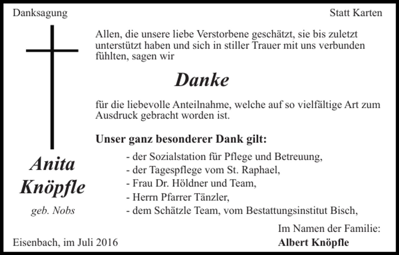 <p>Danksagung</p><p>Statt Karten<br />Allen, die unsere liebe Verstorbene geschätzt, sie bis zuletzt<br />unterstützt haben und sich in stiller Trauer mit uns verbunden<br />fühlten, sagen wir</p><p>Danke<br />für die liebevolle Anteilnahme, welche auf so vielfältige Art zum<br />Ausdruck gebracht worden ist.</p><p>Unser ganz besonderer Dank gilt:</p><p>Anita<br />Knöpfle<br />geb. Nobs<br />Eisenbach, im Juli 2016</p><p>- der Sozialstation für Pflege und Betreuung,<br />- der Tagespflege vom St. Raphael,<br />- Frau Dr. Höldner und Team,<br />- Herrn Pfarrer Tänzler,<br />- dem Schätzle Team, vom Bestattungsinstitut Bisch,<br />Im Namen der Familie:<br />Albert Knöpfle</p>