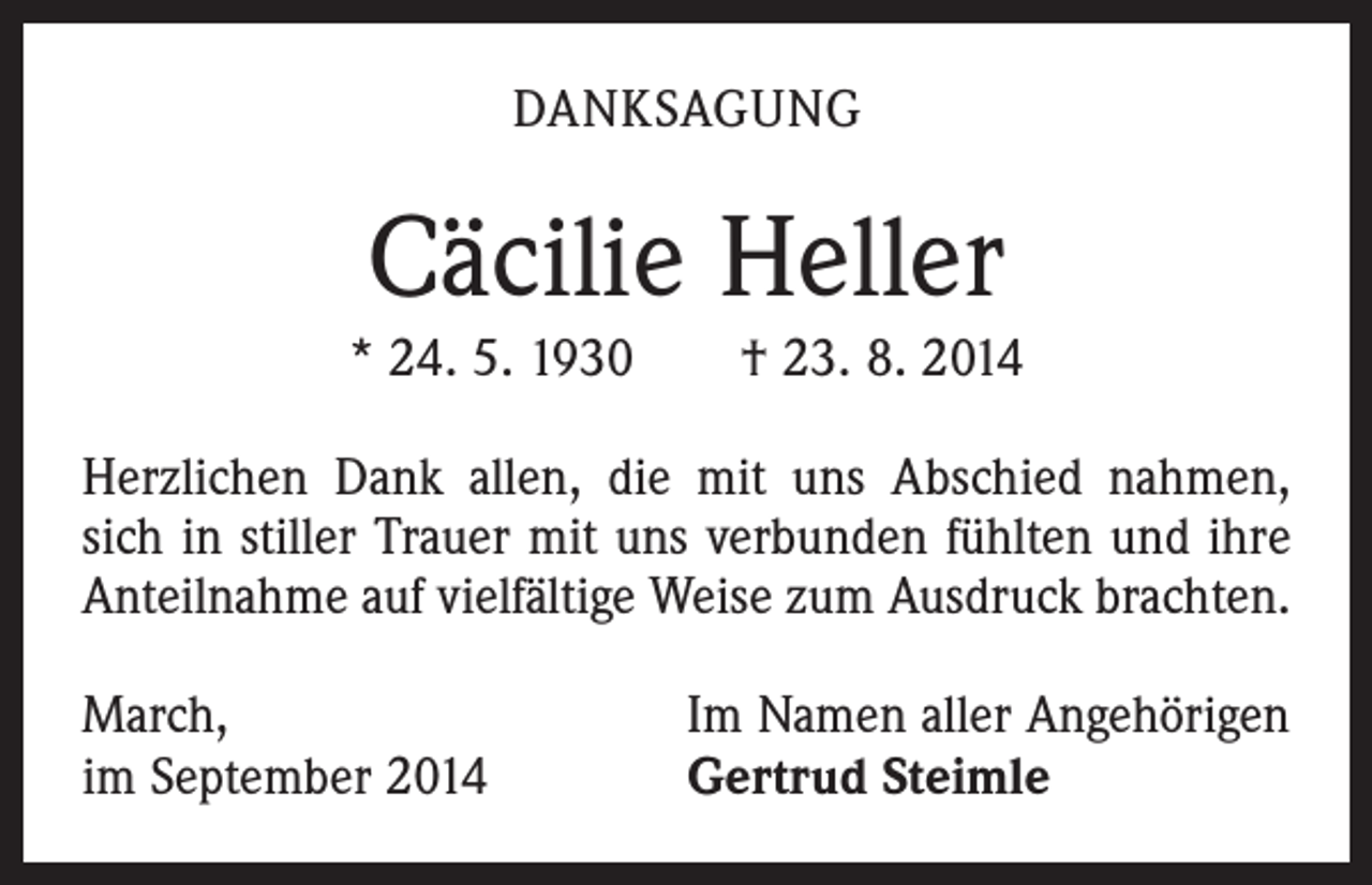 <p>DANKSAGUNG</p><p>Cäcilie Heller<br />* 24. 5. 1930 † 23. 8. 2014<br />Herzlichen Dank allen, die mit uns Abschied nahmen,<br />sich in stiller Trauer mit uns verbunden fühlten und ihre<br />Anteilnahme auf vielfältige Weise zum Ausdruck brachten.<br />March,<br />im September 2014</p><p>Im Namen aller Angehörigen<br />Gertrud Steimle</p>