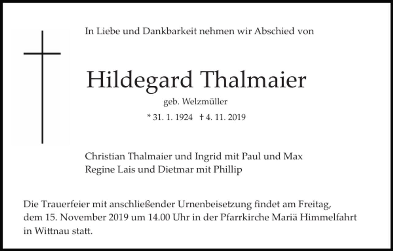 <p>In Liebe und Dankbarkeit nehmen wir Abschied von</p><p>Hildegard Thalmaier<br />geb. Welzmüller<br />* 31. 1. 1924 † 4. 11. 2019</p><p>Christian Thalmaier und Ingrid mit Paul und Max<br />Regine Lais und Dietmar mit Phillip</p><p>Die Trauerfeier mit anschließender Urnenbeise�ung ﬁndet am Freitag,<br />dem 15. November 2019 um 14.00 Uhr in der Pfarrkirche Mariä Himmelfahrt<br />in Wi�nau sta�.</p>