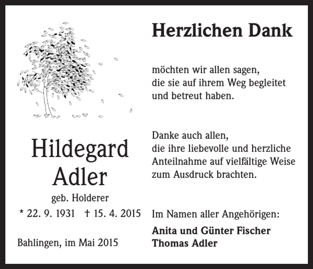 <p>Herzlichen Dank<br />möchten wir allen sagen,<br />die sie auf ihrem Weg begleitet<br />und betreut haben.</p><p>Hildegard<br />Adler</p><p>Danke auch allen,<br />die ihre liebevolle und herzliche<br />Anteilnahme auf vielfältige Weise<br />zum Ausdruck brachten.</p><p>geb. Holderer<br />* 22. 9. 1931 † 15. 4. 2015 Im Namen aller Angehörigen:<br />Anita und Günter Fischer<br />Bahlingen, im Mai 2015<br />Thomas Adler</p>