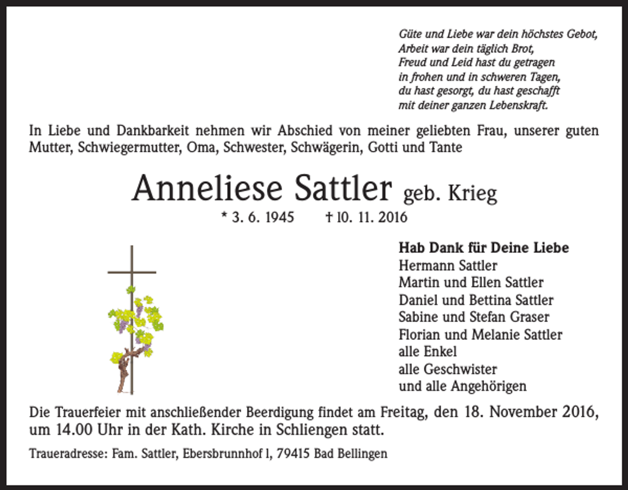 <p>Güte und Liebe war dein höchstes Gebot,<br />Arbeit war dein täglich Brot,<br />Freud und Leid hast du getragen<br />in frohen und in schweren Tagen,<br />du hast gesorgt, du hast geschafft<br />mit deiner ganzen Lebenskraft.</p><p>In Liebe und Dankbarkeit nehmen wir Abschied von meiner geliebten Frau, unserer guten<br />Mutter, Schwiegermutter, Oma, Schwester, Schwägerin, Gotti und Tante</p><p>Anneliese Sattler geb. Krieg<br />* 3. 6. 1945 † l0. 11. 2016</p><p>Hab Dank für Deine Liebe<br />Hermann Sattler<br />Martin und Ellen Sattler<br />Daniel und Bettina Sattler<br />Sabine und Stefan Graser<br />Florian und Melanie Sattler<br />alle Enkel<br />alle Geschwister<br />und alle Angehörigen<br />Die Trauerfeier mit anschließender Beerdigung findet am Freitag, den 18. November 2016,</p><p>um 14.00 Uhr in der Kath. Kirche in Schliengen statt.</p><p>Traueradresse: Fam. Sattler, Ebersbrunnhof l, 79415 Bad Bellingen</p>