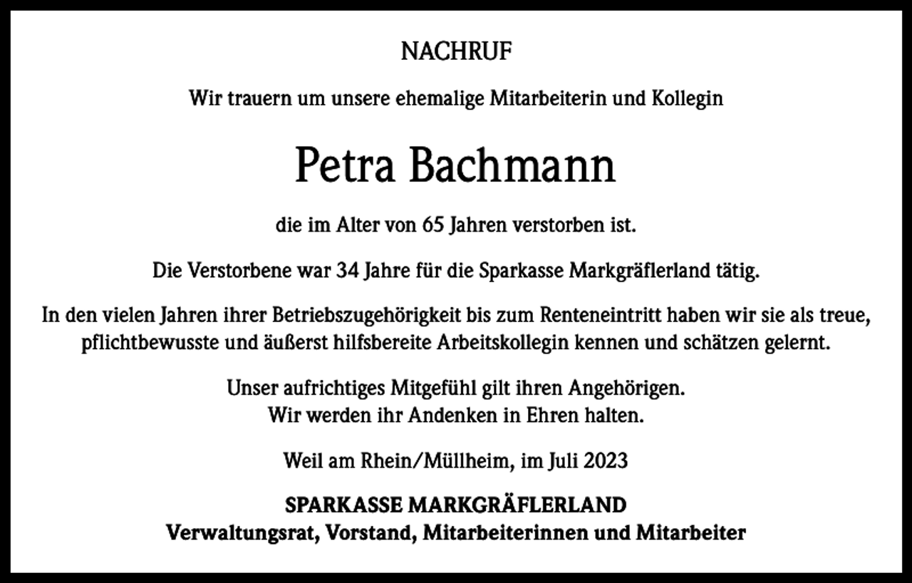 <p>NACHRUF<br />Wir trauern um unsere ehemalige Mitarbeiterin und Kollegin</p><p>Petra Bachmann<br />die im Alter von 65 Jahren verstorben ist.<br />Die Verstorbene war 34 Jahre für die Sparkasse Markgräflerland tätig.<br />In den vielen Jahren ihrer Betriebszugehörigkeit bis zum Renteneintritt haben wir sie als treue,<br />pflichtbewusste und äußerst hilfsbereite Arbeitskollegin kennen und schätzen gelernt.<br />Unser aufrichtiges Mitgefühl gilt ihren Angehörigen.<br />Wir werden ihr Andenken in Ehren halten.<br />Weil am Rhein/Müllheim, im Juli 2023<br />SPARKASSE MARKGRÄFLERLAND<br />Verwaltungsrat, Vorstand, Mitarbeiterinnen und Mitarbeiter</p>