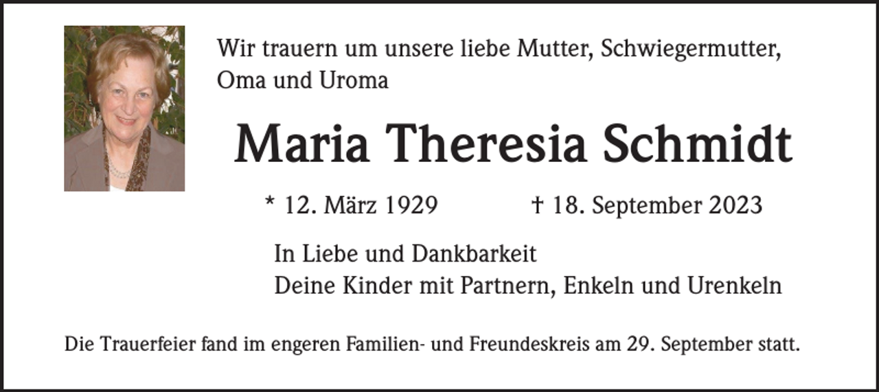<p>Wir trauern um unsere liebe Mutter, Schwiegermutter,<br />Oma und Uroma</p><p>Maria Theresia Schmidt<br />* 12. März 1929</p><p>† 18. September 2023</p><p>In Liebe und Dankbarkeit<br />Deine Kinder mit Partnern, Enkeln und Urenkeln<br />Die Trauerfeier fand im engeren Familien- und Freundeskreis am 29. September statt.</p>