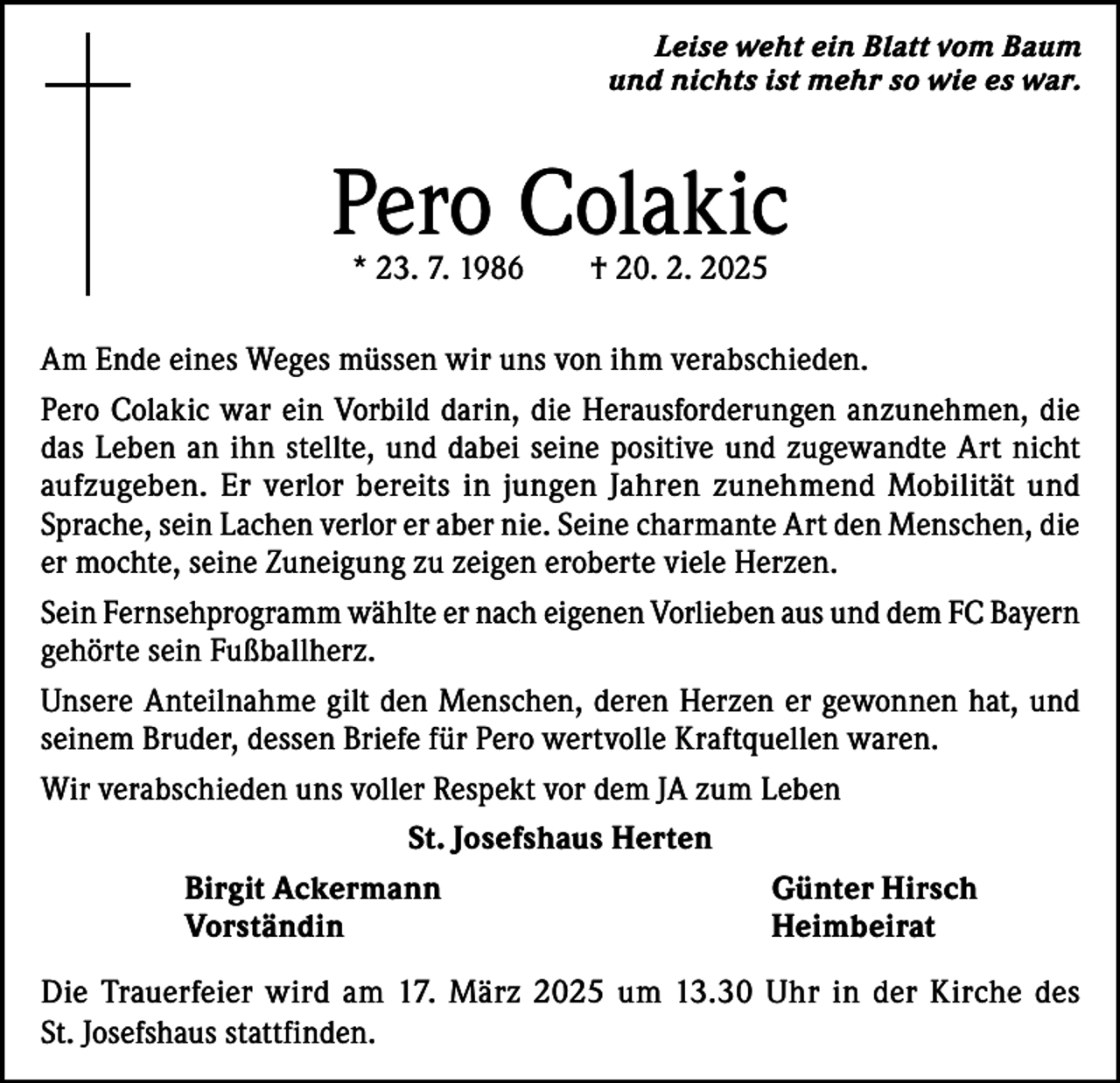 <p>Leise weht ein Blatt vom Baum<br />und nichts ist mehr so wie es war.</p><p>Pero Colakic<br />* 23. 7. 1986 † 20. 2. 2025</p><p>Am Ende eines Weges müssen wir uns von ihm verabschieden.<br />Pero Colakic war ein Vorbild darin, die Herausforderungen anzunehmen, die<br />das Leben an ihn stellte, und dabei seine positive und zugewandte Art nicht<br />aufzugeben. Er verlor bereits in jungen Jahren zunehmend Mobilität und<br />Sprache, sein Lachen verlor er aber nie. Seine charmante Art den Menschen, die<br />er mochte, seine Zuneigung zu zeigen eroberte viele Herzen.<br />Sein Fernsehprogramm wählte er nach eigenen Vorlieben aus und dem FC Bayern<br />gehörte sein Fußballherz.<br />Unsere Anteilnahme gilt den Menschen, deren Herzen er gewonnen hat, und<br />seinem Bruder, dessen Briefe für Pero wertvolle Kraftquellen waren.<br />Wir verabschieden uns voller Respekt vor dem JA zum Leben<br />St. Josefshaus Herten<br />Birgit Ackermann<br />Günter Hirsch<br />Vorständin Heimbeirat<br />Die Trauerfeier wird am 17. März 2025 um 13.30 Uhr in der Kirche des<br />St. Josefshaus stattfinden.</p>
