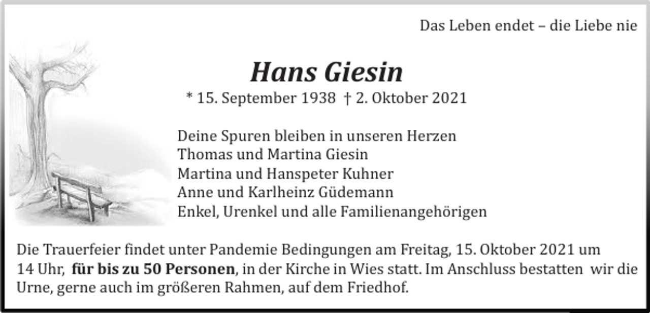 <p>Das Leben endet – die Liebe nie</p><p>Hans Giesin<br />* 15. September 1938 † 2. Oktober 2021<br />Deine Spuren bleiben in unseren Herzen<br />Thomas und Martina Giesin<br />Martina und Hanspeter Kuhner<br />Anne und Karlheinz Gü demann<br />Enkel, Urenkel und alle Familienangehö rigen<br />Die Trauerfeier findet unter Pandemie Bedingungen am Freitag, 15. Oktober 2021 um<br />14 Uhr, für bis zu 50 Personen, in der Kirche in Wies statt. Im Anschluss bestatten wir die<br />Urne, gerne auch im grö ßeren Rahmen, auf dem Friedhof.</p>