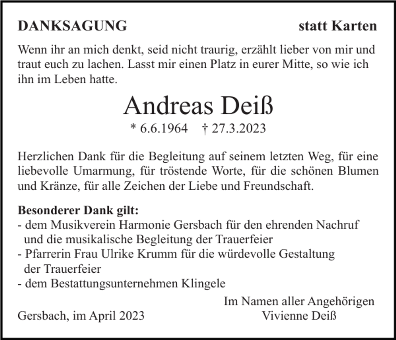 <p>DANKSAGUNG</p><p>statt Karten</p><p>Wenn ihr an mich denkt, seid nicht traurig, erzählt lieber von mir und<br />traut euch zu lachen. Lasst mir einen Platz in eurer Mitte, so wie ich<br />ihn im Leben hatte.</p><p>Andreas Deiß<br />* 6.6.1964</p><p>† 27.3.2023</p><p>Herzlichen Dank für die Begleitung auf seinem letzten Weg, für eine<br />liebevolle Umarmung, für tröstende Worte, für die schönen Blumen<br />und Kränze, für alle Zeichen der Liebe und Freundschaft.<br />Besonderer Dank gilt:<br />- dem Musikverein Harmonie Gersbach für den ehrenden Nachruf<br />und die musikalische Begleitung der Trauerfeier<br />- Pfarrerin Frau Ulrike Krumm für die würdevolle Gestaltung<br />der Trauerfeier<br />- dem Bestattungsunternehmen Klingele<br />Im Namen aller Angehörigen<br />Gersbach, im April 2023<br />Vivienne Deiß</p>