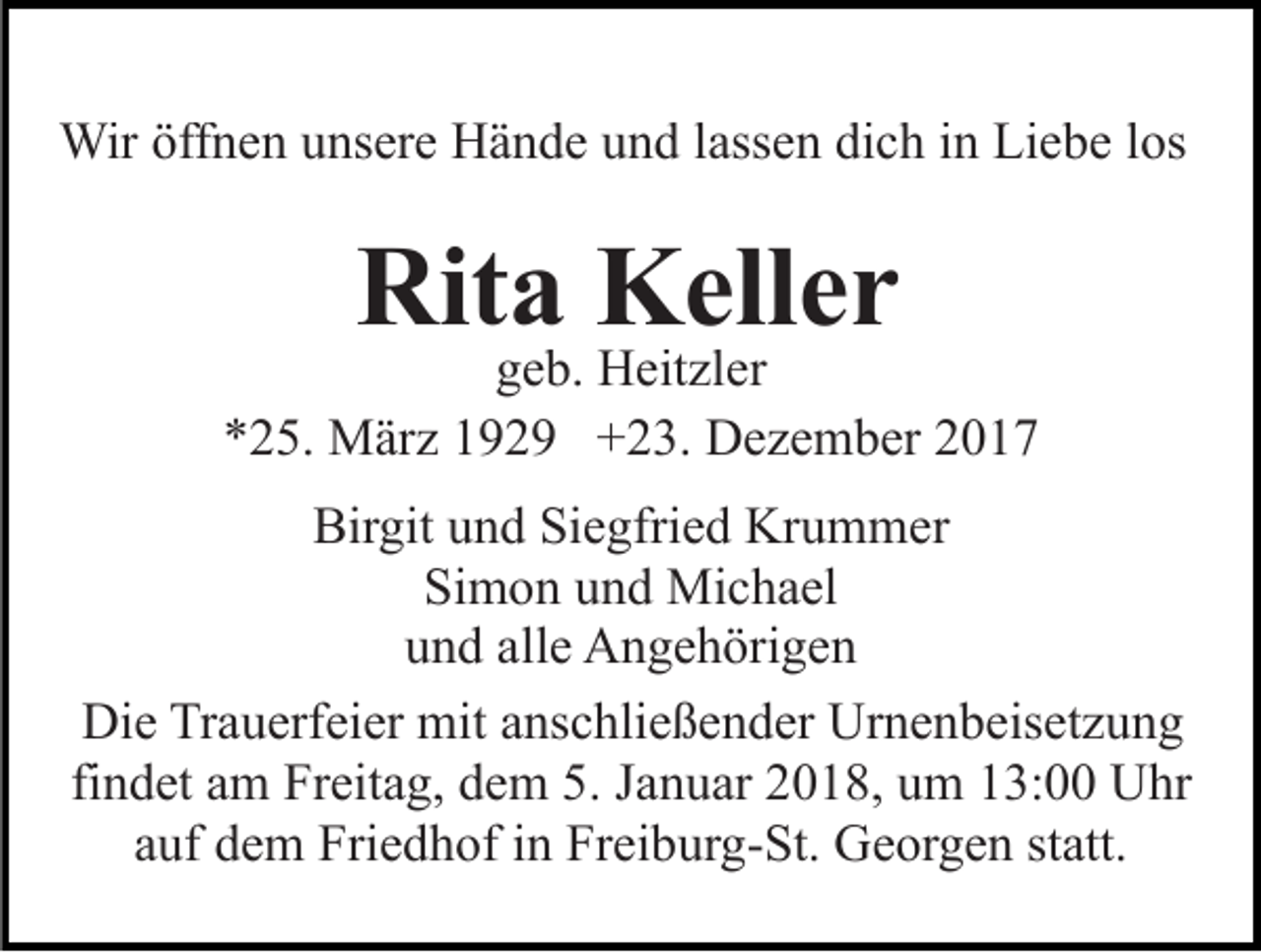 <p>Wir öffnen unsere Hände und lassen dich in Liebe los</p><p>Rita Keller</p><p>geb. Heitzler<br />*25. März 1929 +23. Dezember 2017<br />Birgit und Siegfried Krummer<br />Simon und Michael<br />und alle Angehörigen<br />Die Trauerfeier mit anschließender Urnenbeisetzung<br />findet am Freitag, dem 5. Januar 2018, um 13:00 Uhr<br />auf dem Friedhof in Freiburg-St. Georgen statt.</p>