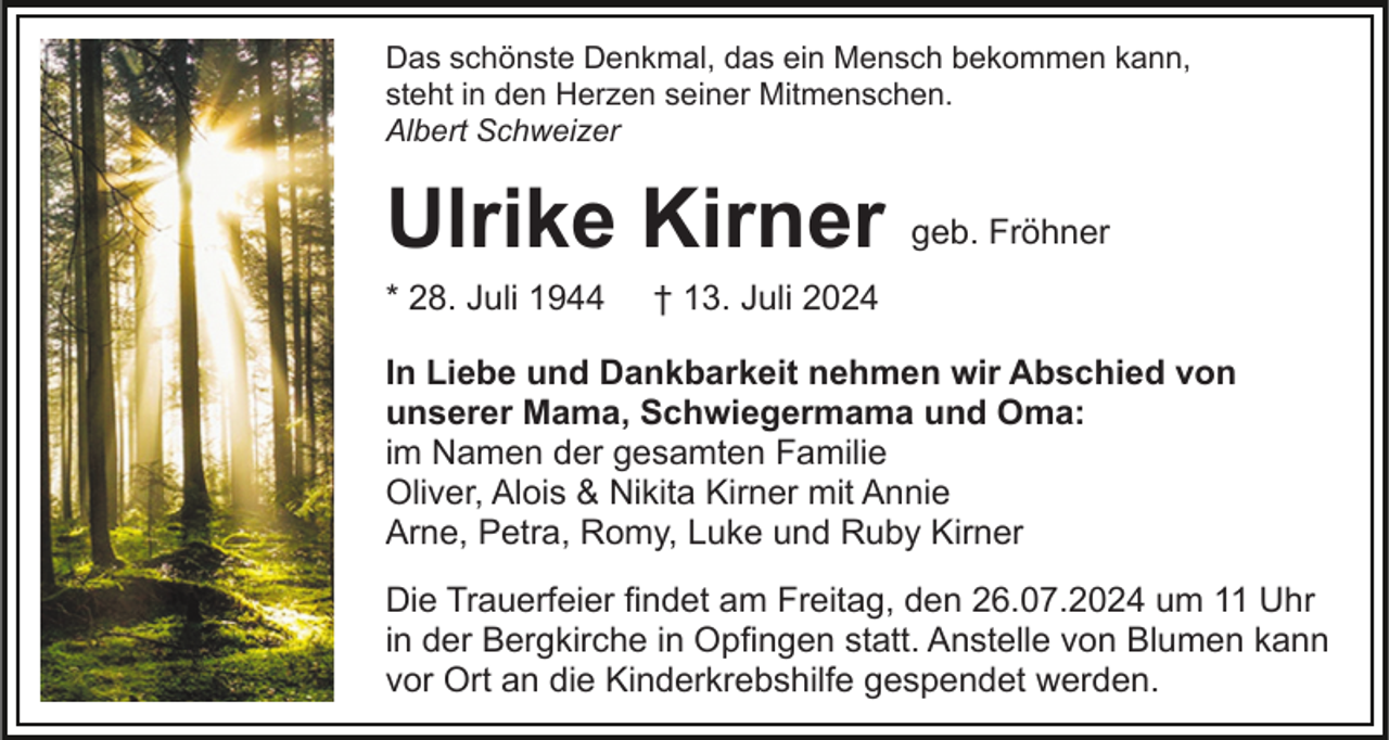 <p>Das schönste Denkmal, das ein Mensch bekommen kann,<br />steht in den Herzen seiner Mitmenschen.<br />Albert Schweizer</p><p>Ulrike Kirner<br />* 28. Juli 1944</p><p>geb. Fröhner</p><p>† 13. Juli 2024</p><p>In Liebe und Dankbarkeit nehmen wir Abschied von<br />unserer Mama, Schwiegermama und Oma:<br />im Namen der gesamten Familie<br />Oliver, Alois &amp; Nikita Kirner mit Annie<br />Arne, Petra, Romy, Luke und Ruby Kirner<br />Die Trauerfeier findet am Freitag, den 26.07.2024 um 11 Uhr<br />in der Bergkirche in Opfingen statt. Anstelle von Blumen kann<br />vor Ort an die Kinderkrebshilfe gespendet werden.</p>