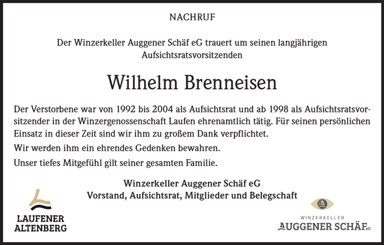<p>NACHRUF<br />Der Winzerkeller Auggener Schäf eG trauert um seinen langjährigen<br />Aufsichtsratsvorsitzenden</p><p>Wilhelm Brenneisen<br />Der Verstorbene war von 1992 bis 2004 als Aufsichtsrat und ab 1998 als Aufsichtsratsvorsitzender in der Winzergenossenschaft Laufen ehrenamtlich tätig. Für seinen persönlichen<br />Einsatz in dieser Zeit sind wir ihm zu großem Dank verpflichtet.<br />Wir werden ihm ein ehrendes Gedenken bewahren.<br />Unser tiefes Mitgefühl gilt seiner gesamten Familie.<br />Winzerkeller Auggener Schäf eG<br />Vorstand, Aufsichtsrat, Mitglieder und Belegschaft</p>